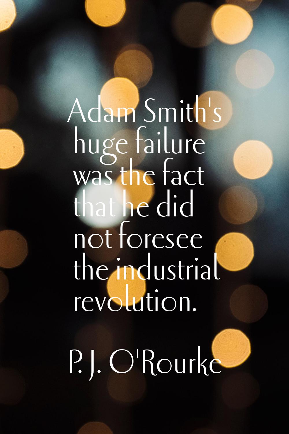 Adam Smith's huge failure was the fact that he did not foresee the industrial revolution.