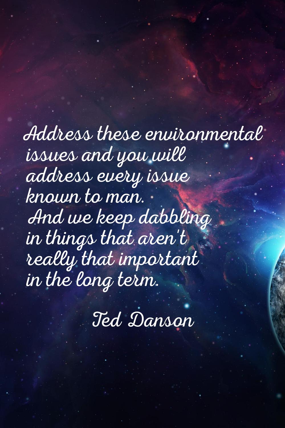 Address these environmental issues and you will address every issue known to man. And we keep dabbl