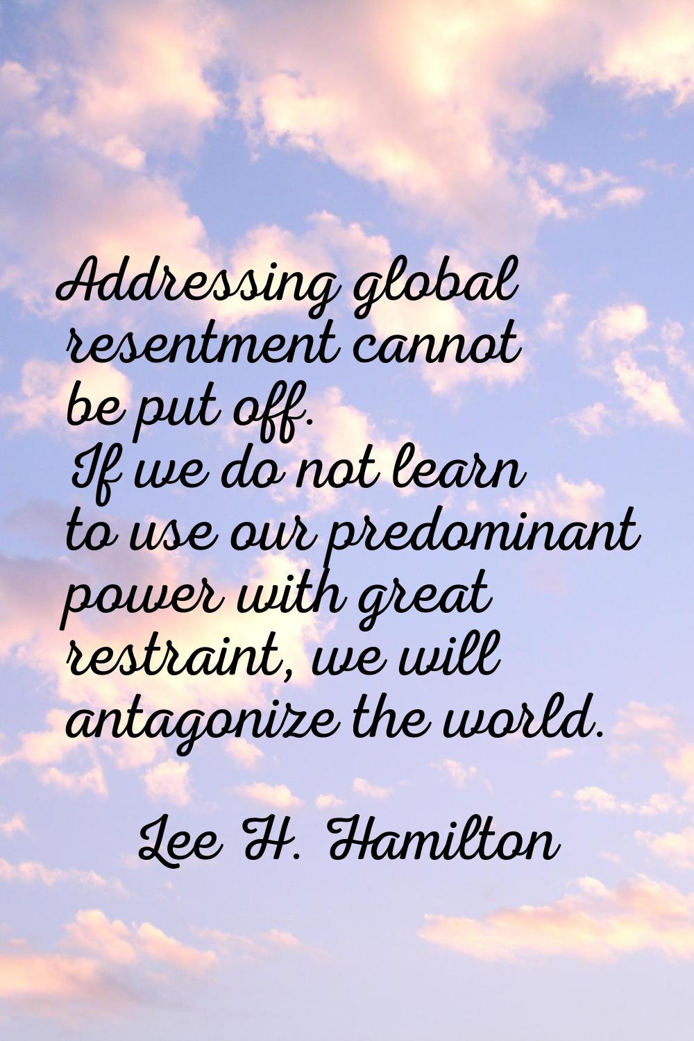 Addressing global resentment cannot be put off. If we do not learn to use our predominant power wit