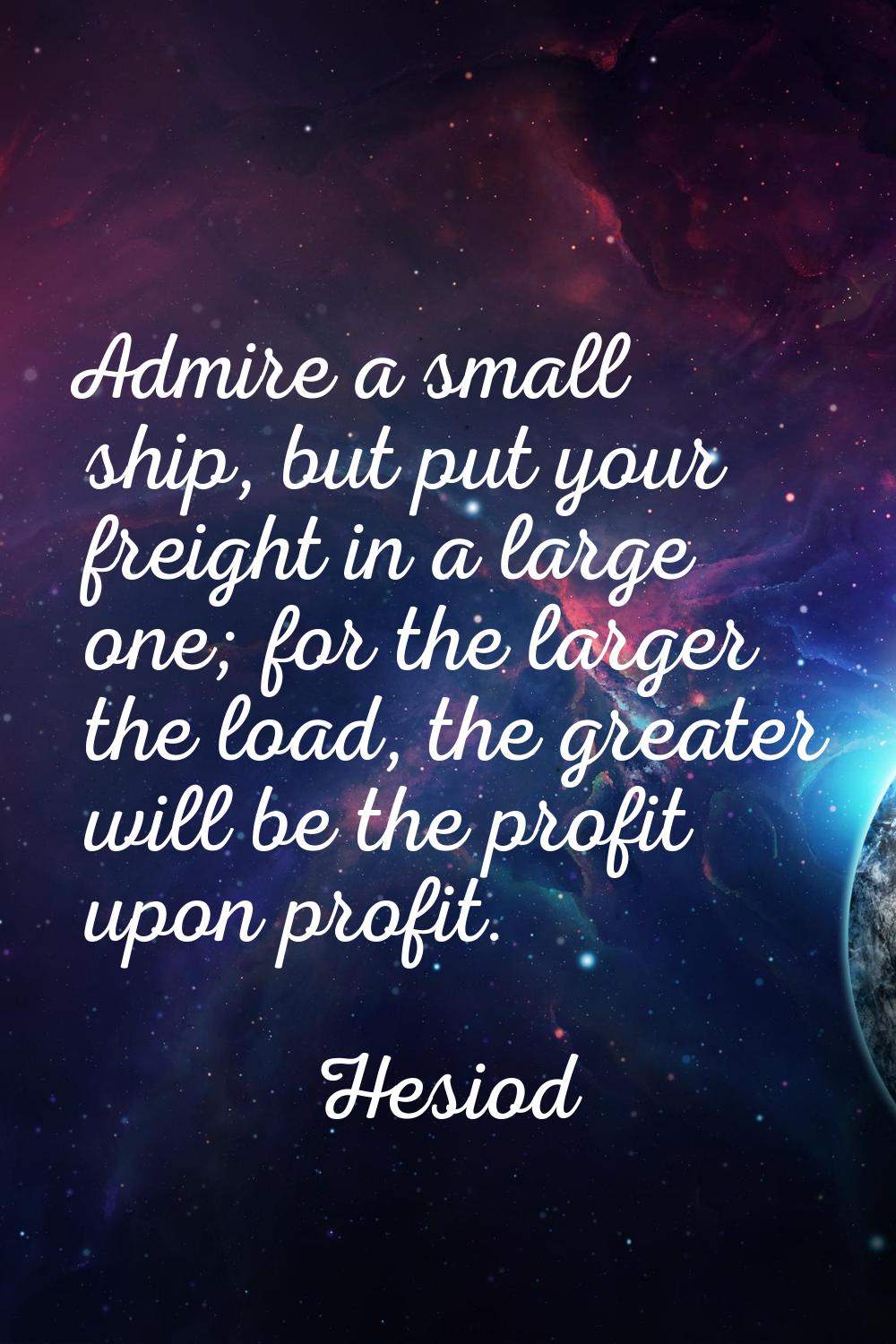 Admire a small ship, but put your freight in a large one; for the larger the load, the greater will