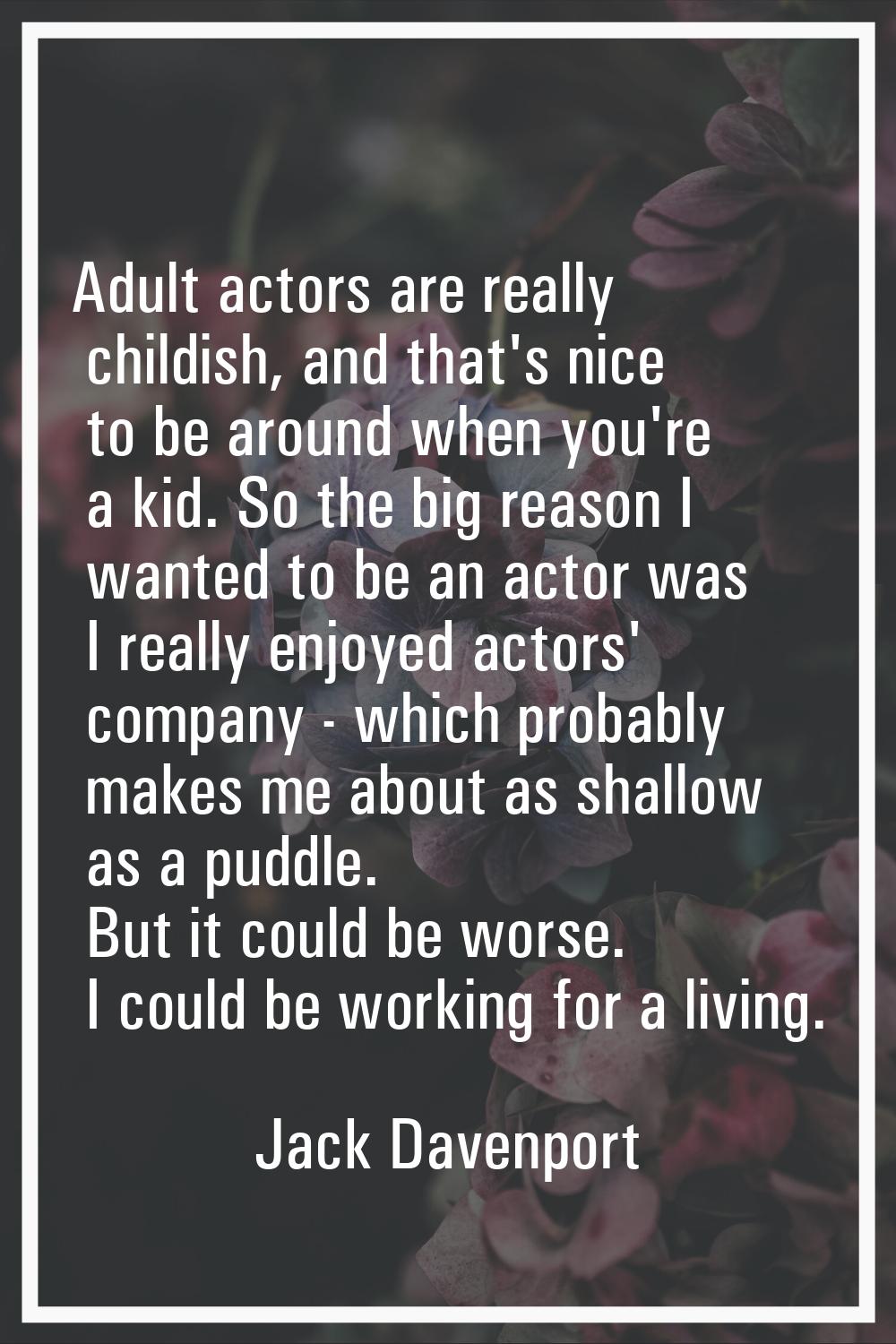 Adult actors are really childish, and that's nice to be around when you're a kid. So the big reason