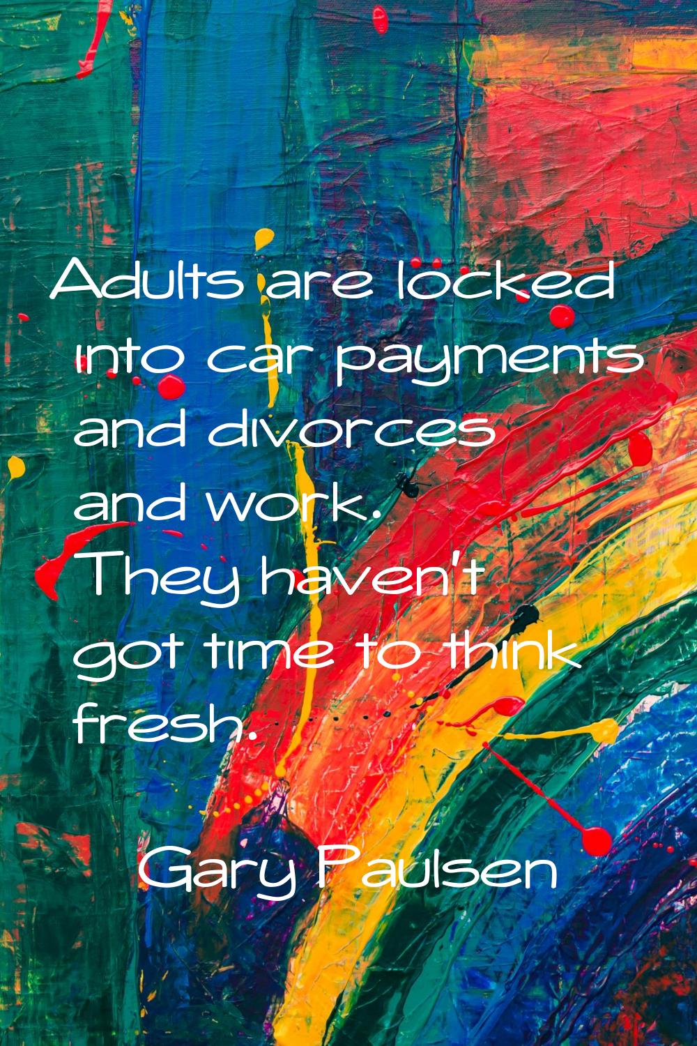Adults are locked into car payments and divorces and work. They haven't got time to think fresh.