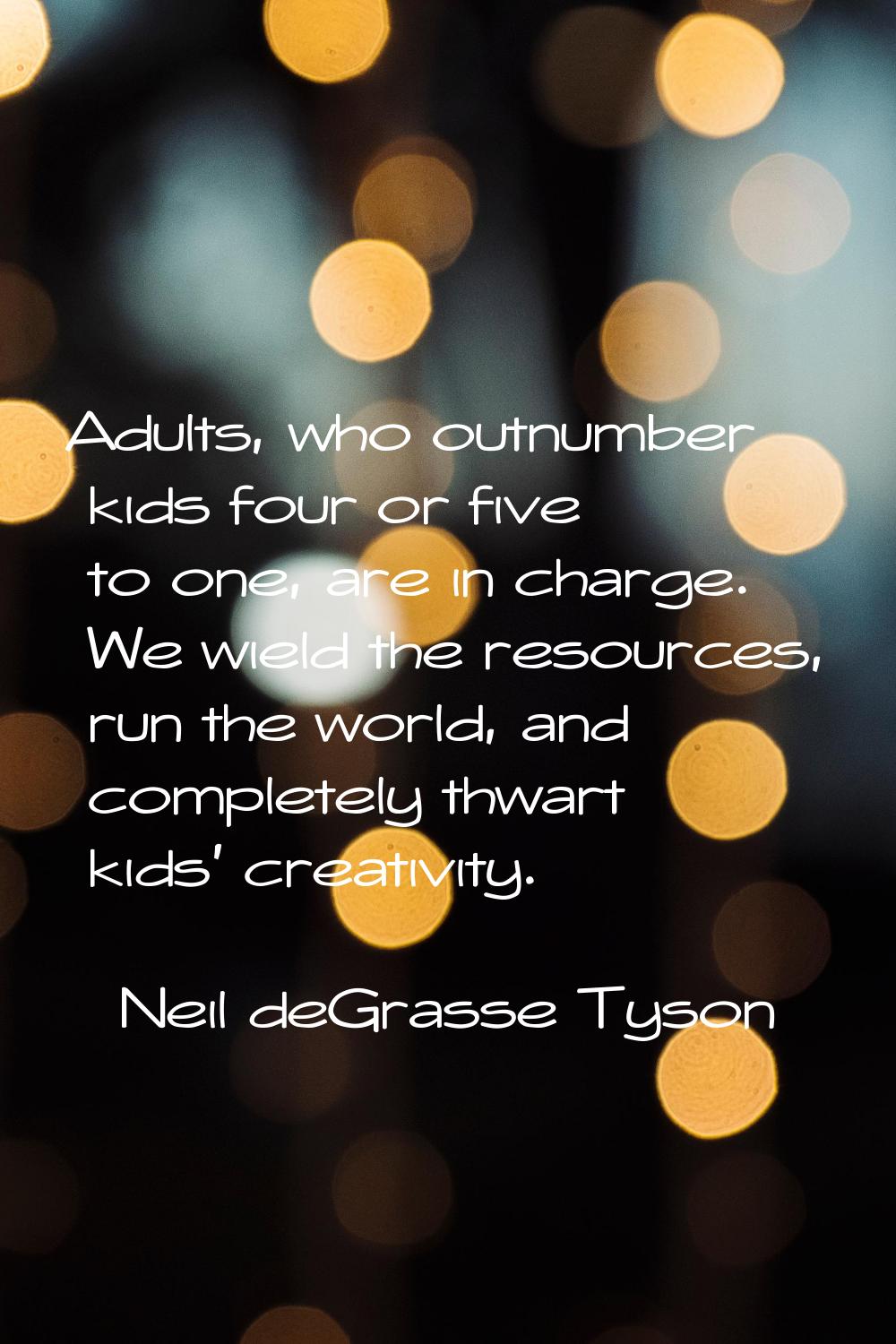 Adults, who outnumber kids four or five to one, are in charge. We wield the resources, run the worl
