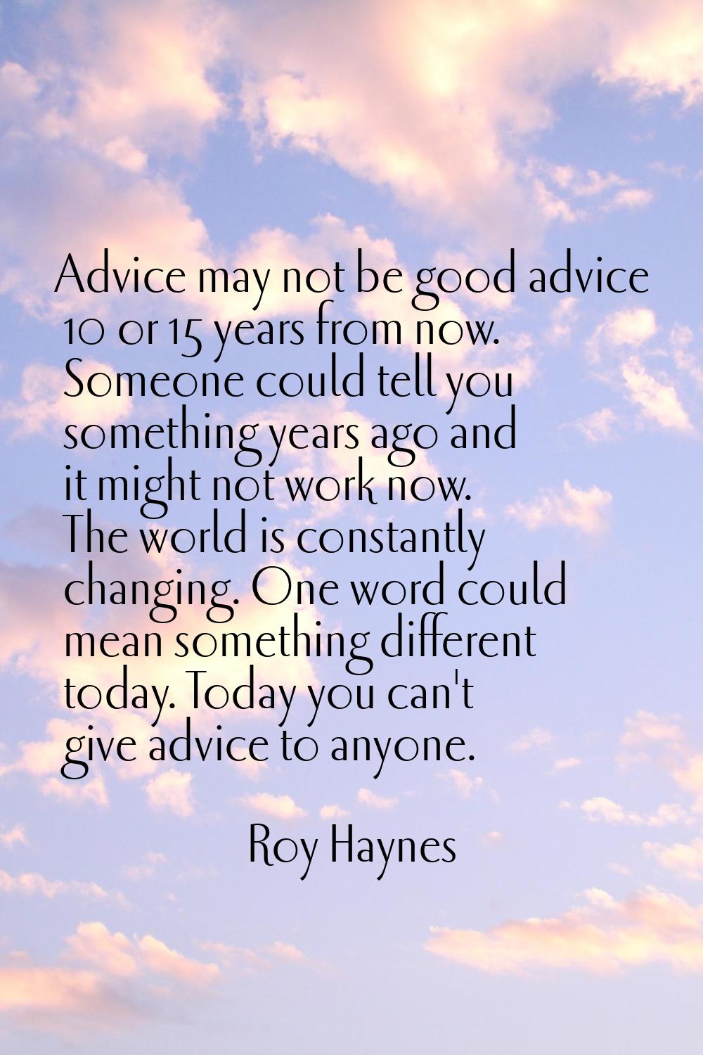 Advice may not be good advice 10 or 15 years from now. Someone could tell you something years ago a