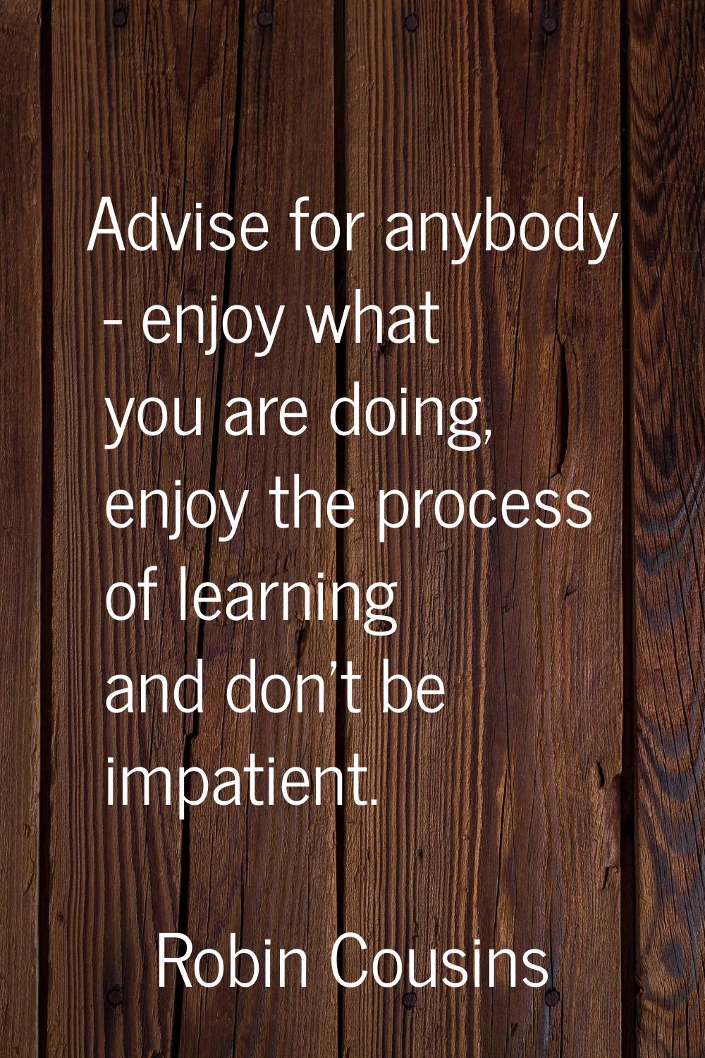Advise for anybody - enjoy what you are doing, enjoy the process of learning and don't be impatient