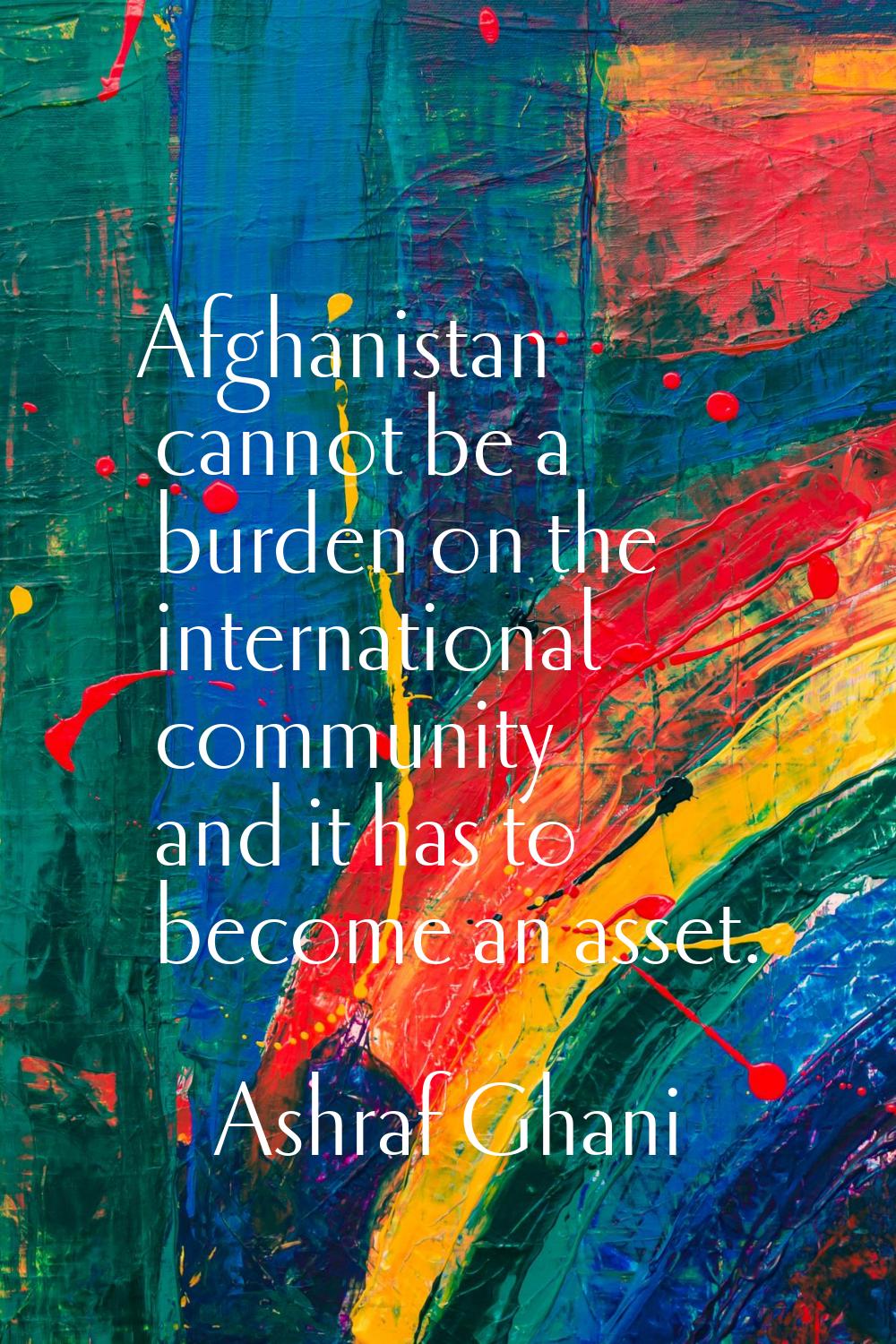 Afghanistan cannot be a burden on the international community and it has to become an asset.