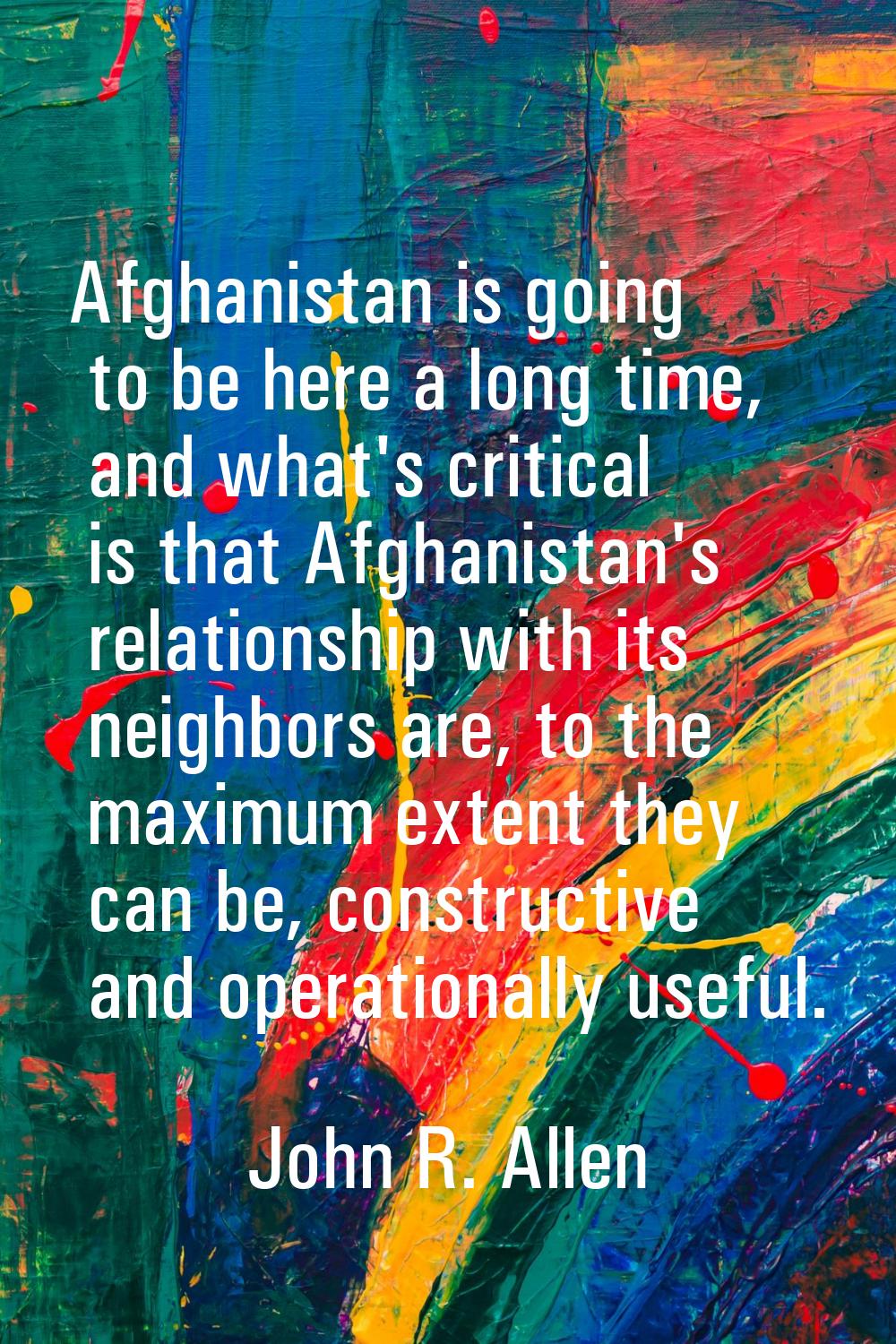 Afghanistan is going to be here a long time, and what's critical is that Afghanistan's relationship