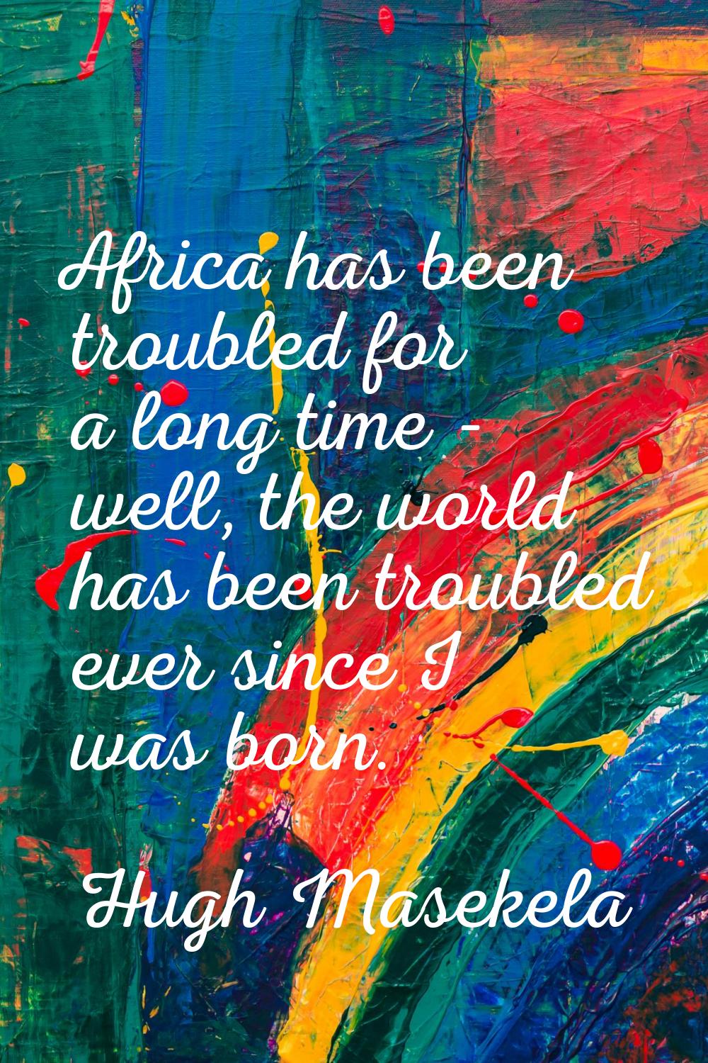 Africa has been troubled for a long time - well, the world has been troubled ever since I was born.