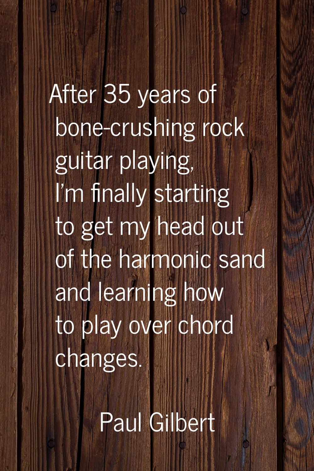 After 35 years of bone-crushing rock guitar playing, I'm finally starting to get my head out of the