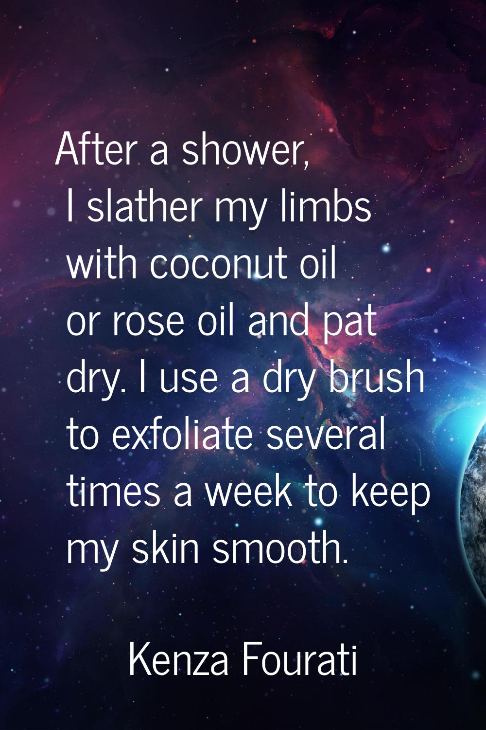 After a shower, I slather my limbs with coconut oil or rose oil and pat dry. I use a dry brush to e