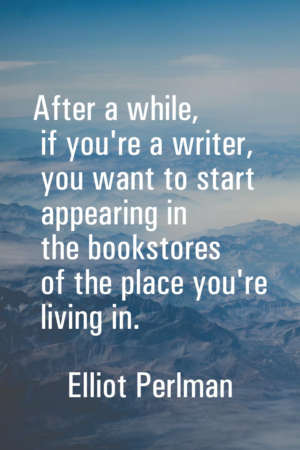 After a while, if you're a writer, you want to start appearing in the bookstores of the place you'r