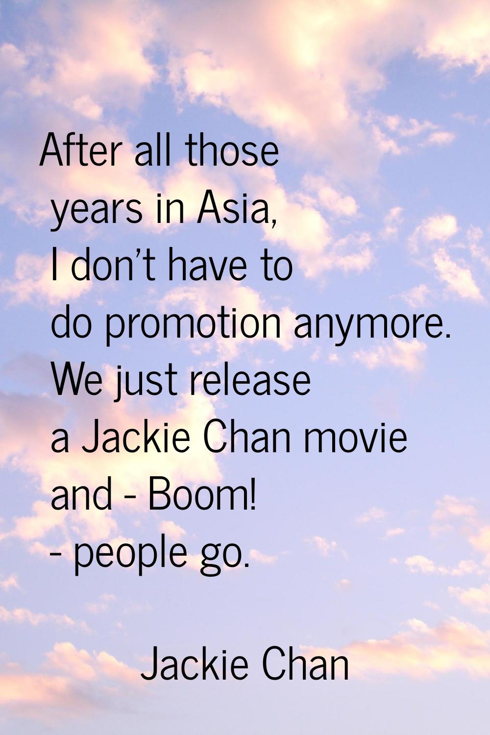 After all those years in Asia, I don't have to do promotion anymore. We just release a Jackie Chan 