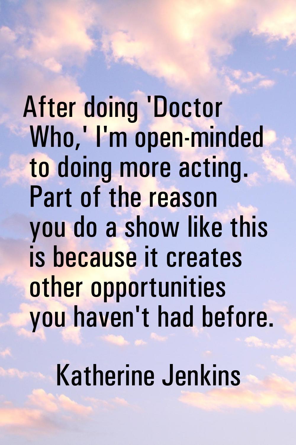 After doing 'Doctor Who,' I'm open-minded to doing more acting. Part of the reason you do a show li