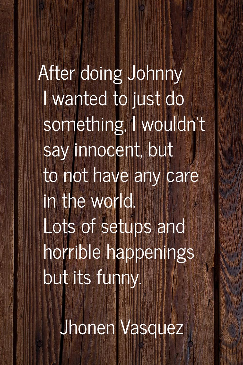After doing Johnny I wanted to just do something, I wouldn't say innocent, but to not have any care