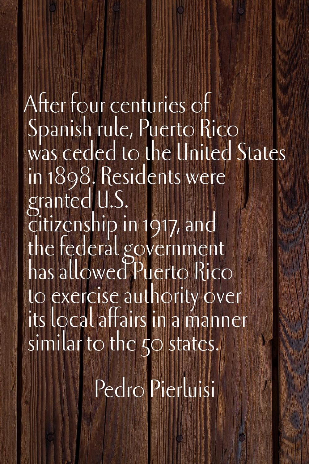 After four centuries of Spanish rule, Puerto Rico was ceded to the United States in 1898. Residents