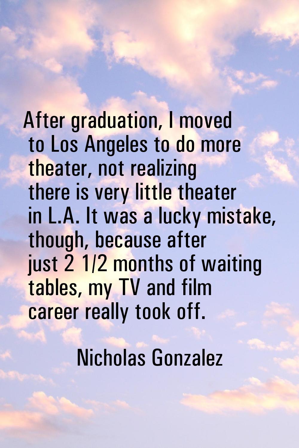 After graduation, I moved to Los Angeles to do more theater, not realizing there is very little the