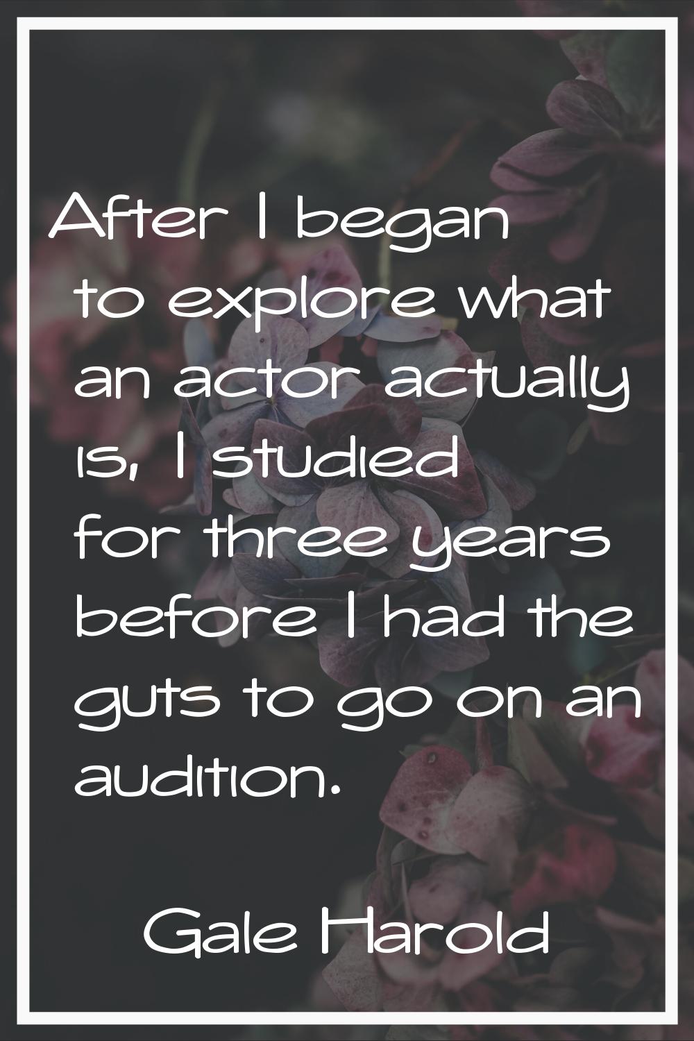 After I began to explore what an actor actually is, I studied for three years before I had the guts