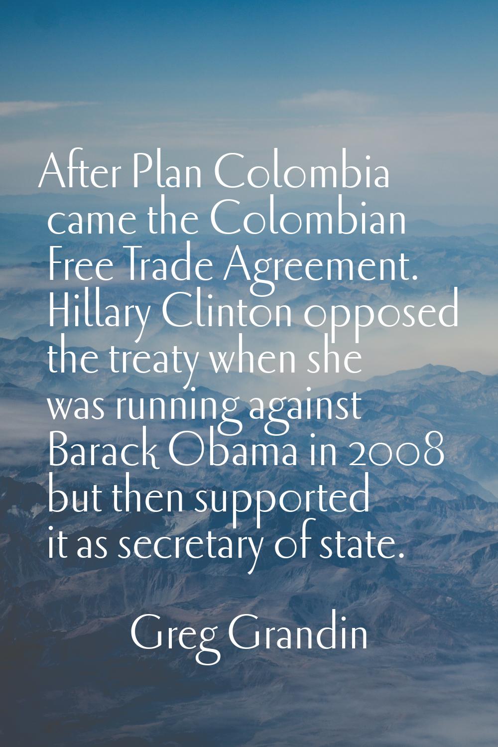 After Plan Colombia came the Colombian Free Trade Agreement. Hillary Clinton opposed the treaty whe
