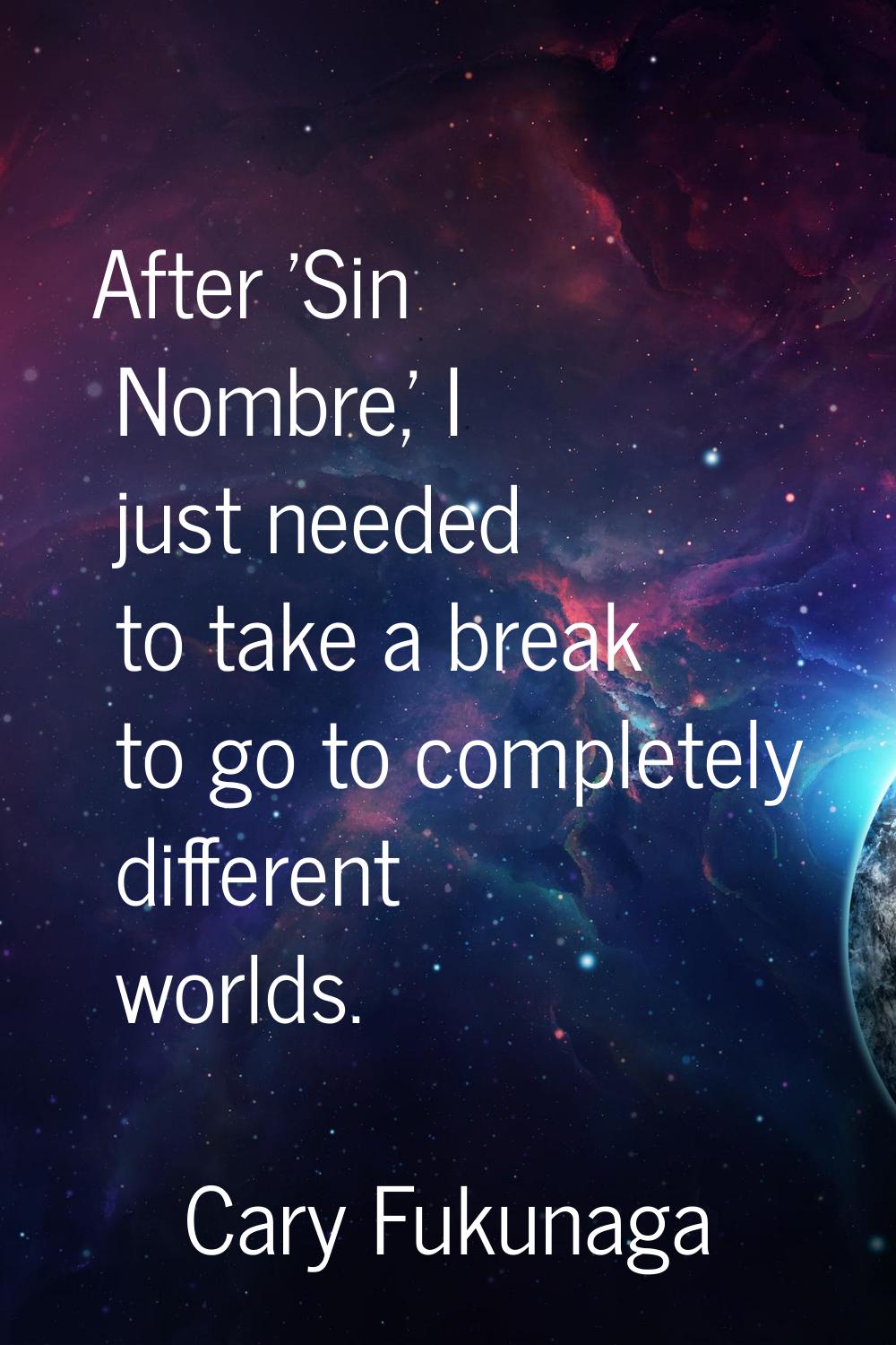 After 'Sin Nombre,' I just needed to take a break to go to completely different worlds.