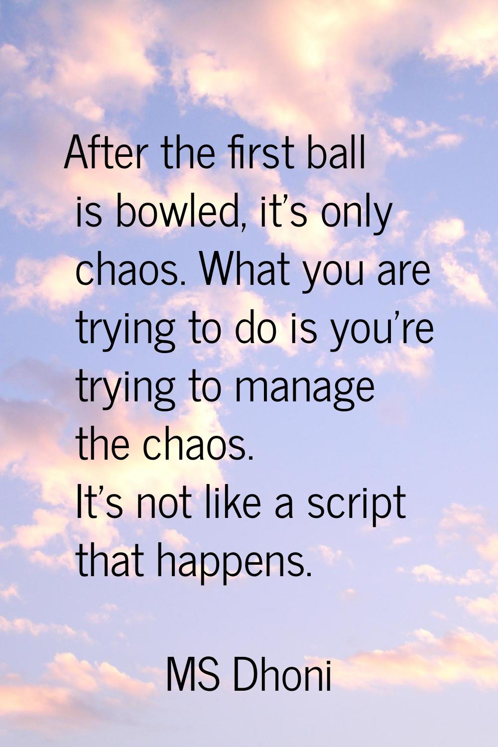 After the first ball is bowled, it's only chaos. What you are trying to do is you're trying to mana