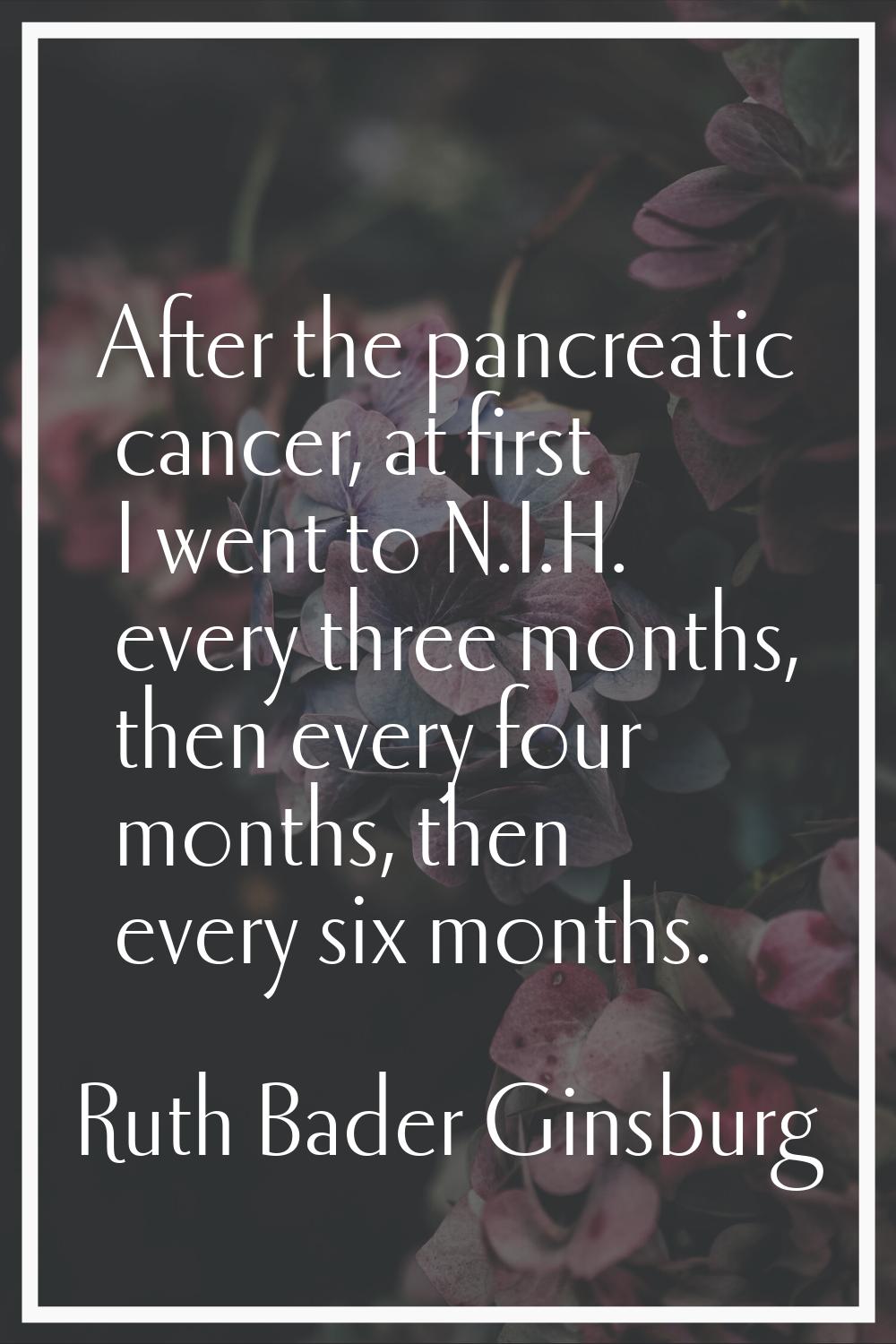 After the pancreatic cancer, at first I went to N.I.H. every three months, then every four months, 