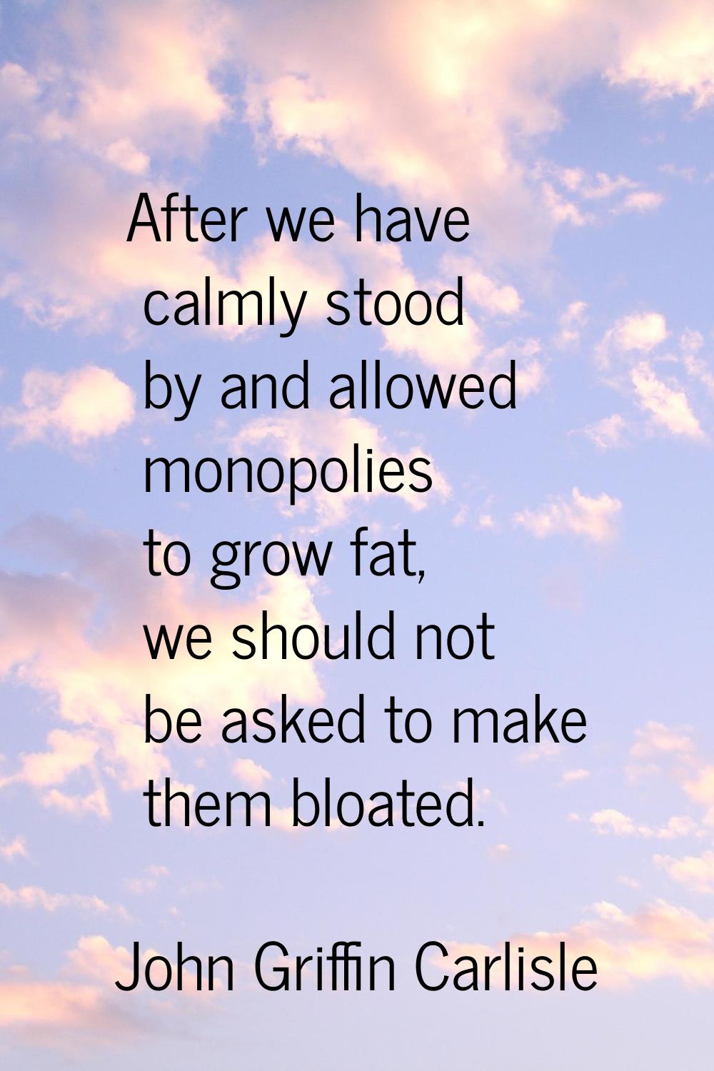 After we have calmly stood by and allowed monopolies to grow fat, we should not be asked to make th