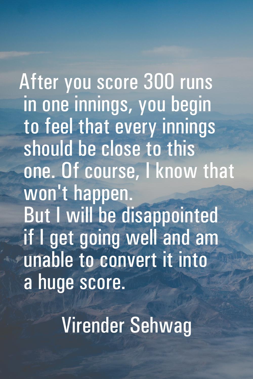 After you score 300 runs in one innings, you begin to feel that every innings should be close to th