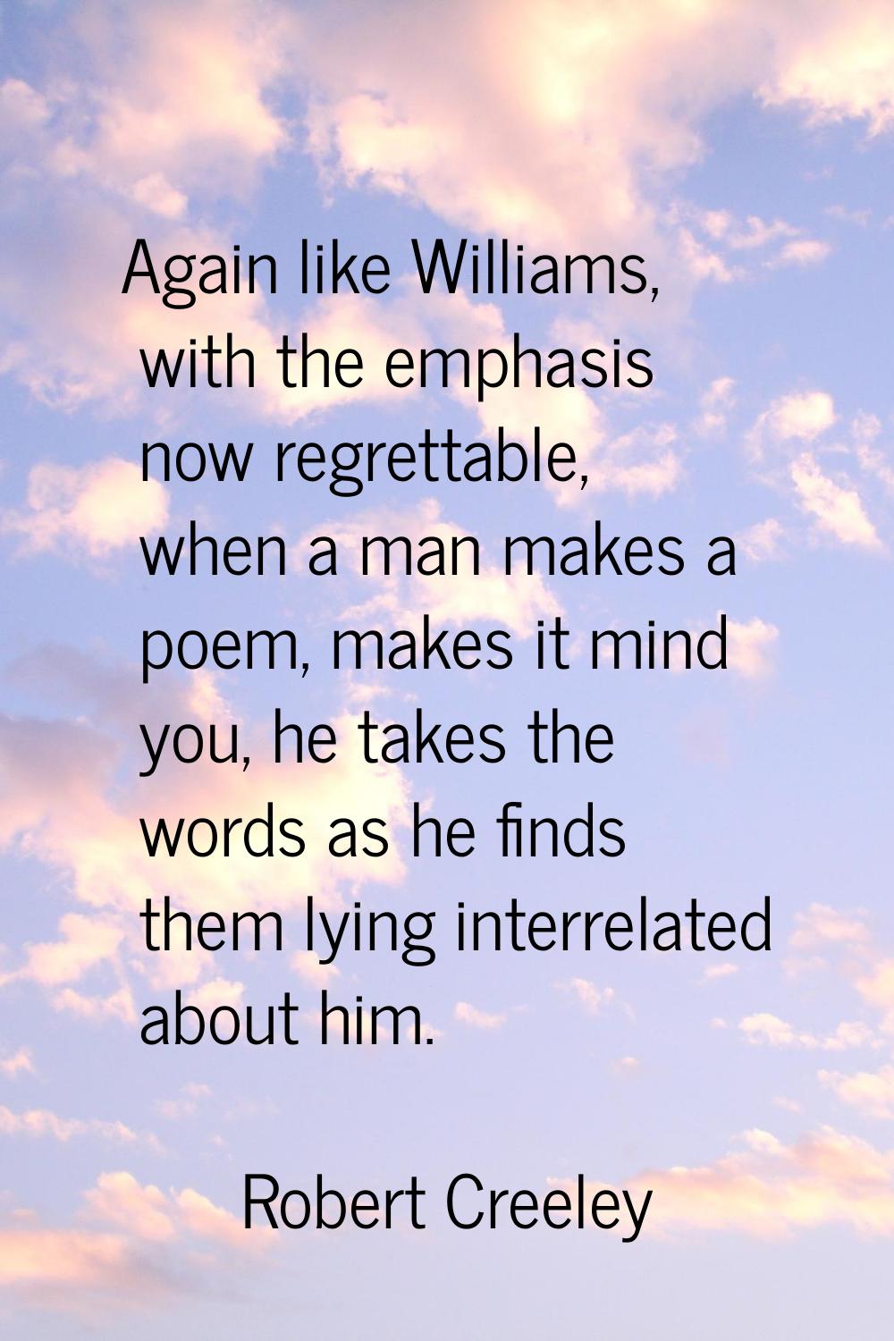 Again like Williams, with the emphasis now regrettable, when a man makes a poem, makes it mind you,