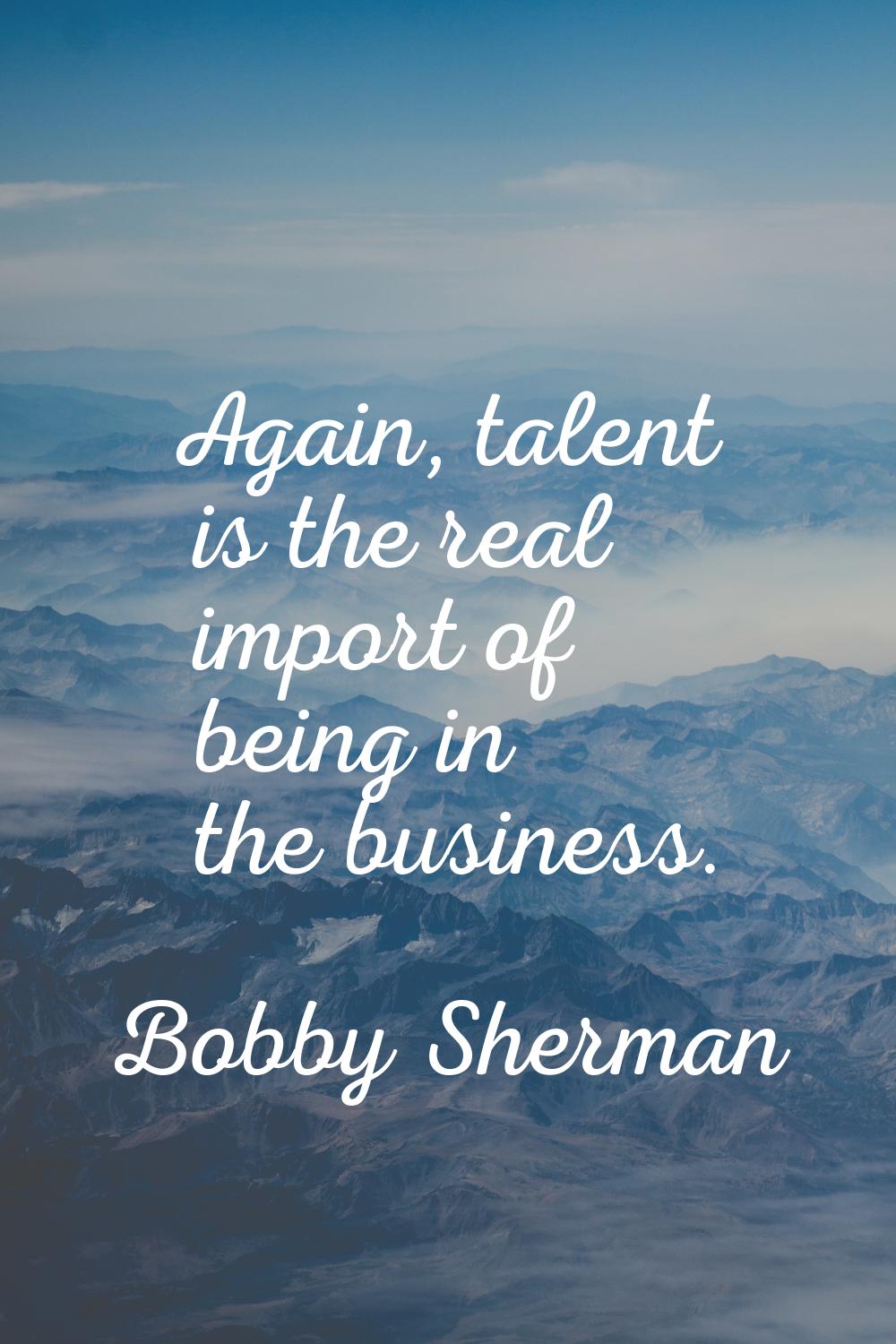Again, talent is the real import of being in the business.