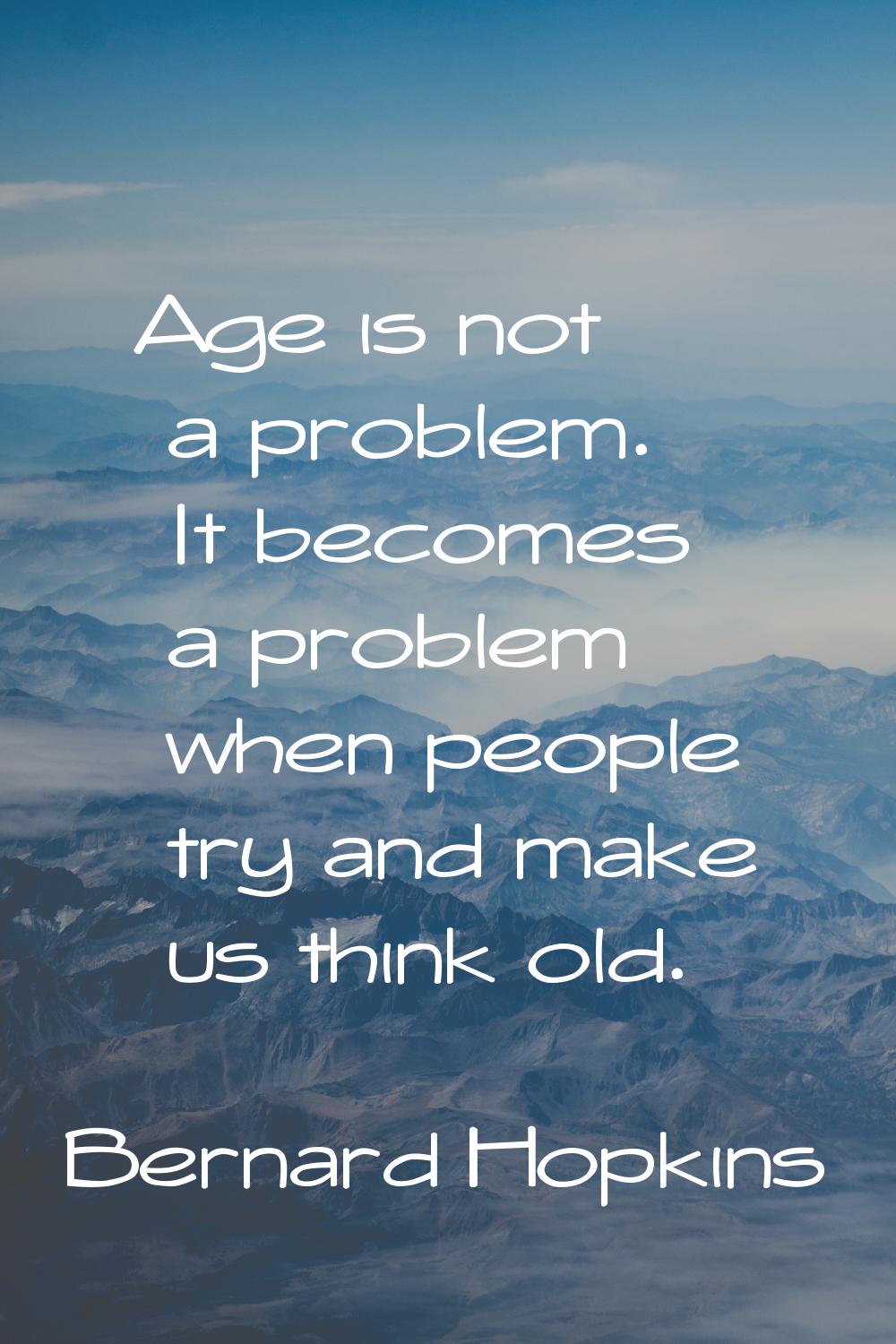 Age is not a problem. It becomes a problem when people try and make us think old.
