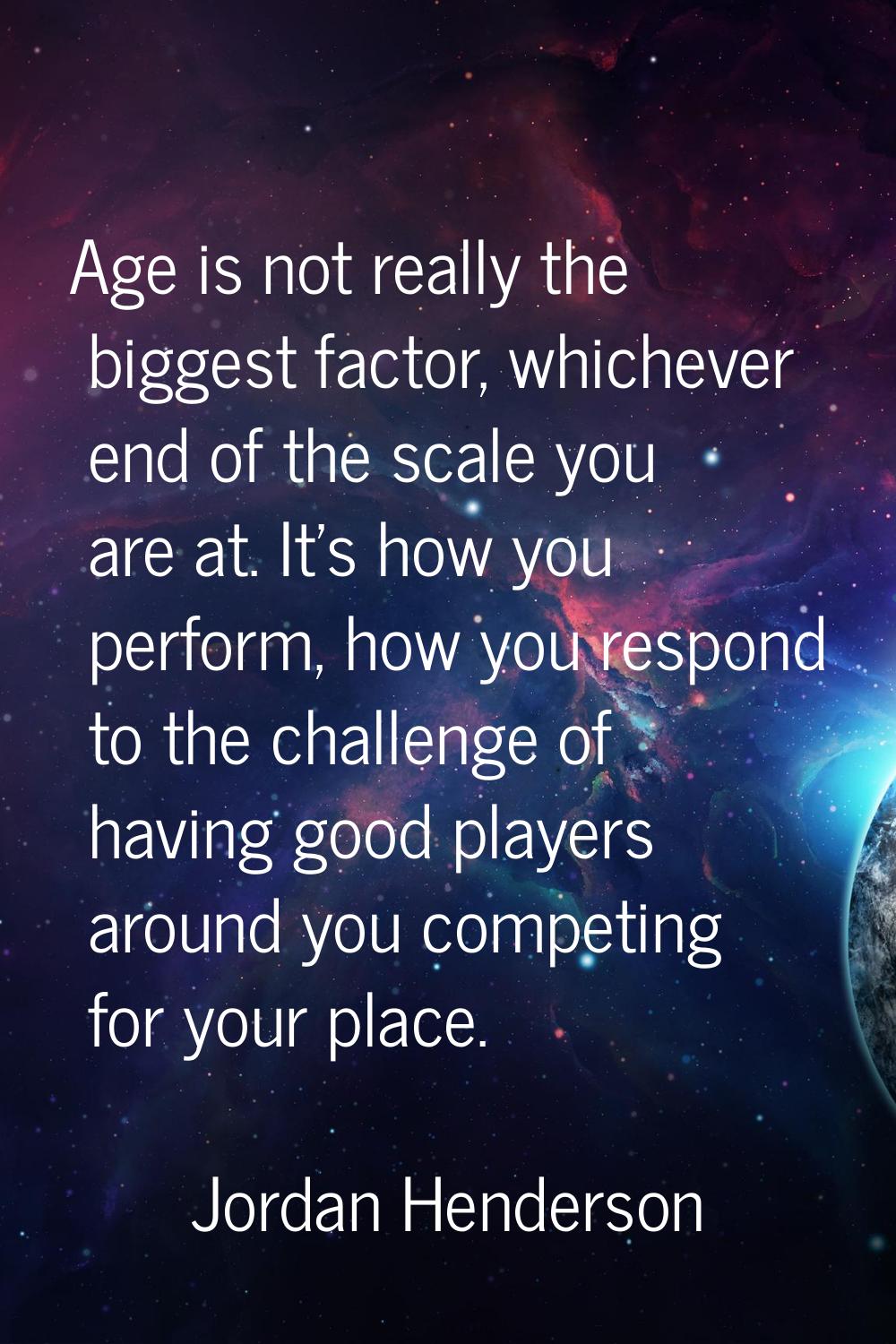 Age is not really the biggest factor, whichever end of the scale you are at. It's how you perform, 