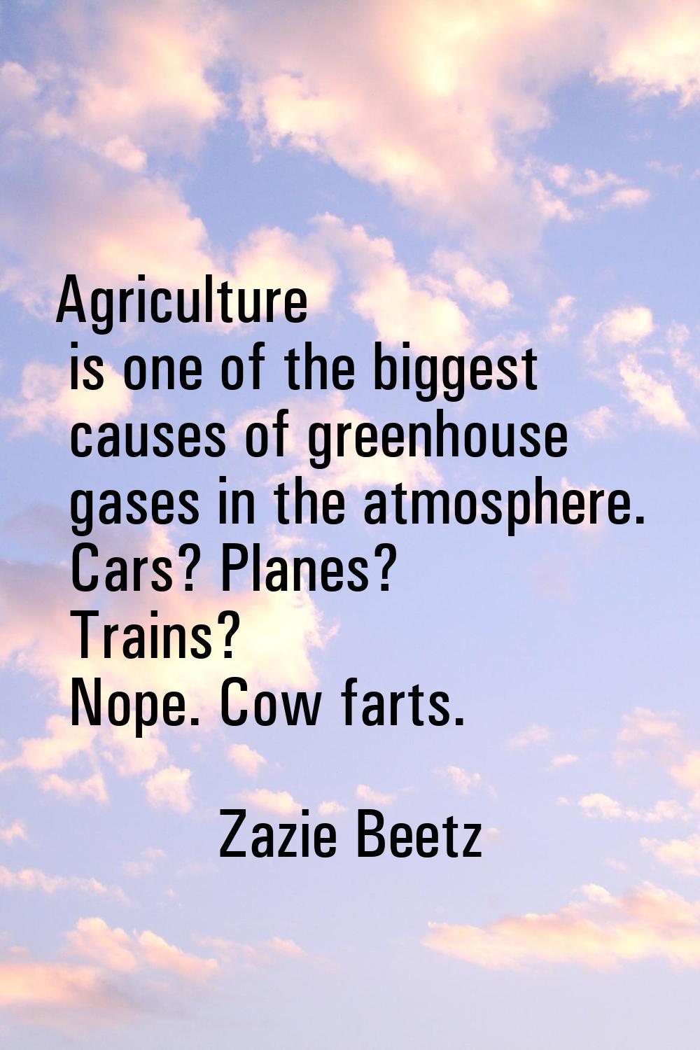 Agriculture is one of the biggest causes of greenhouse gases in the atmosphere. Cars? Planes? Train