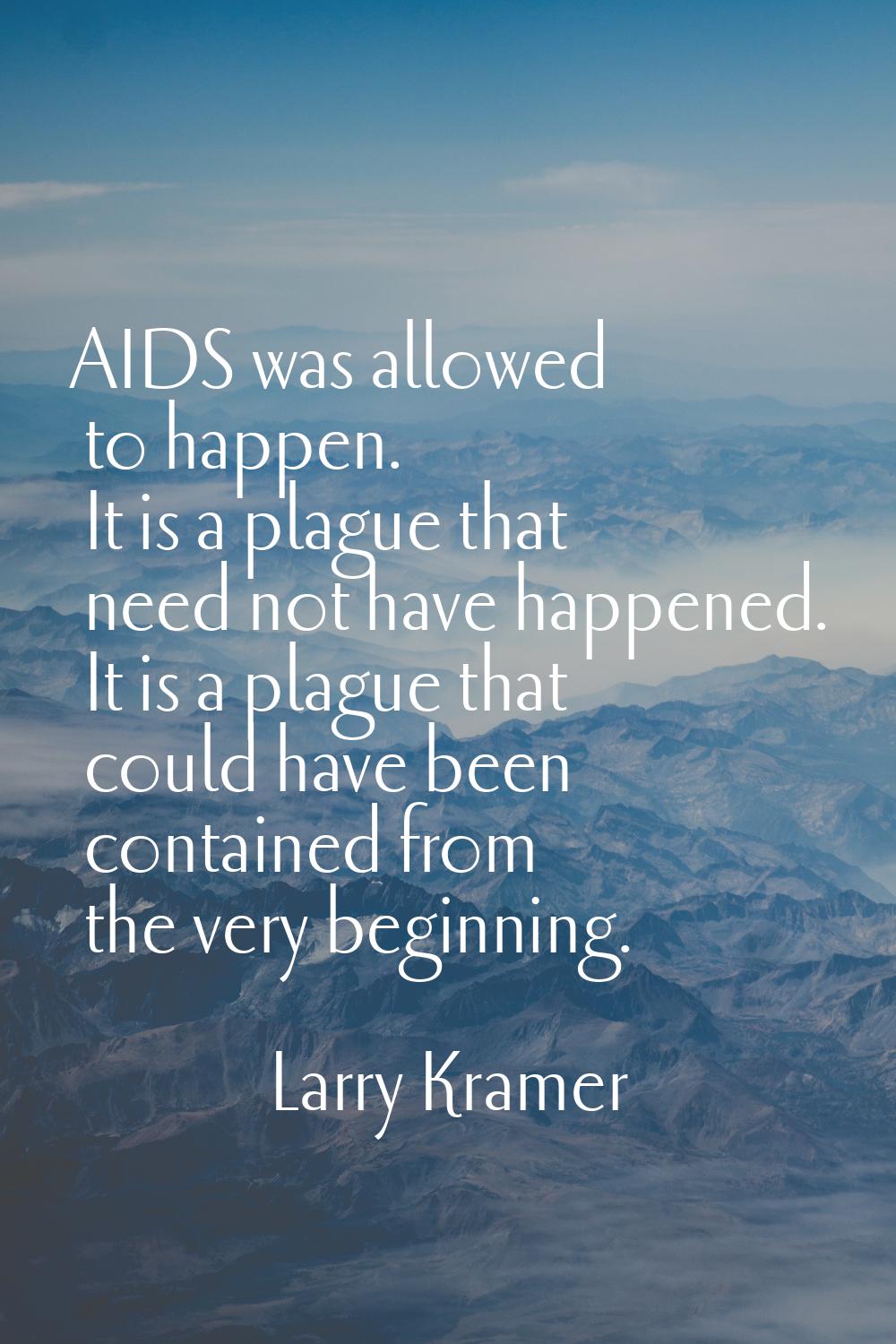 AIDS was allowed to happen. It is a plague that need not have happened. It is a plague that could h