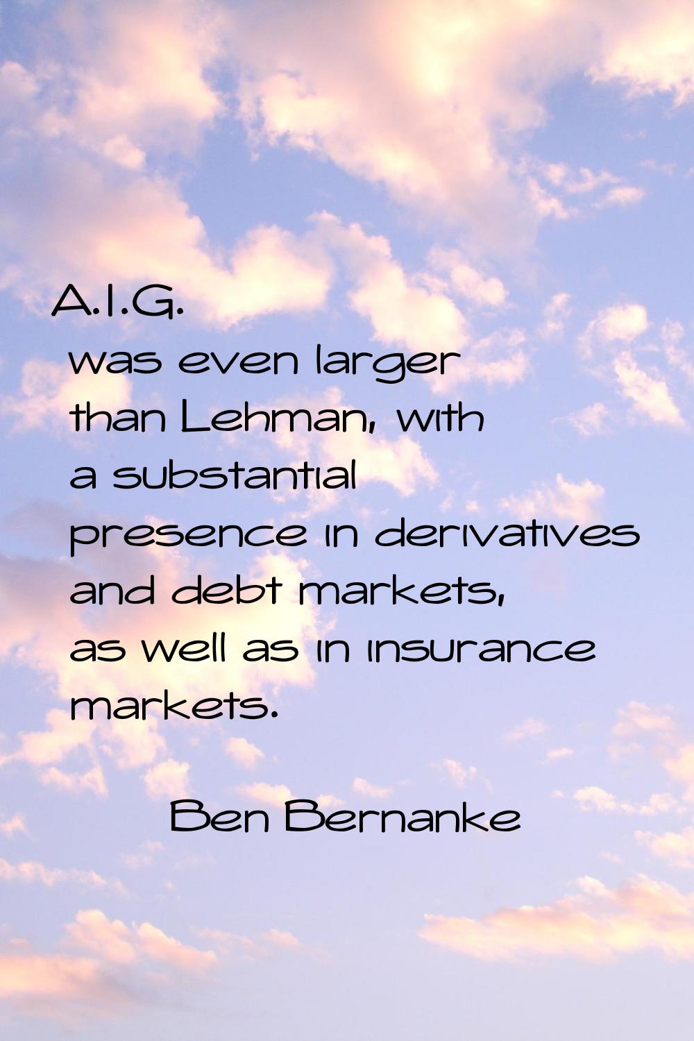 A.I.G. was even larger than Lehman, with a substantial presence in derivatives and debt markets, as