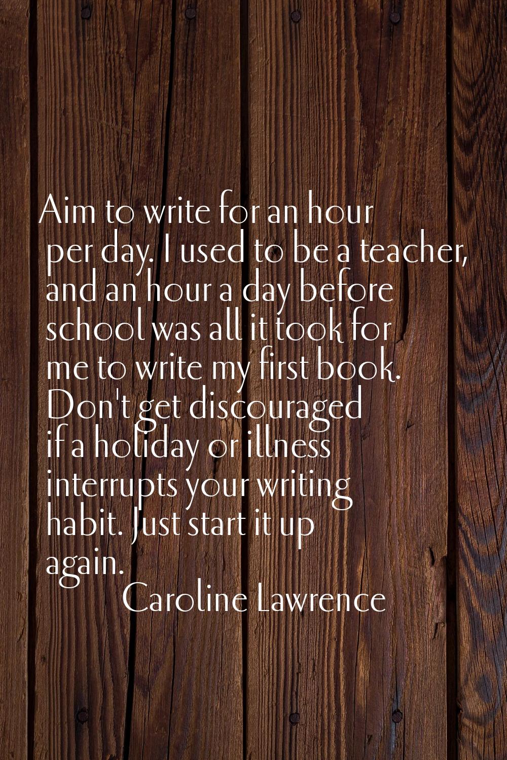 Aim to write for an hour per day. I used to be a teacher, and an hour a day before school was all i