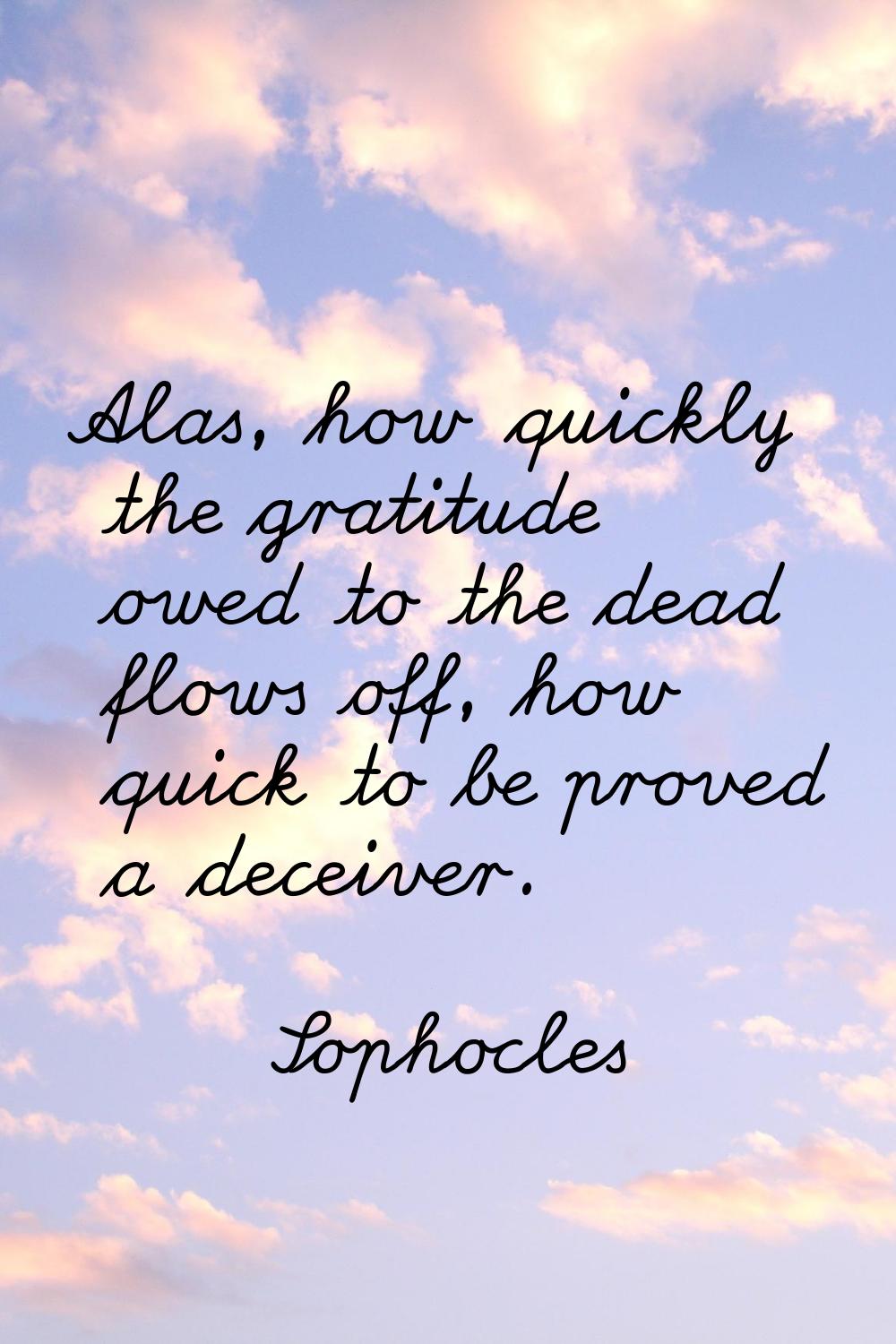 Alas, how quickly the gratitude owed to the dead flows off, how quick to be proved a deceiver.