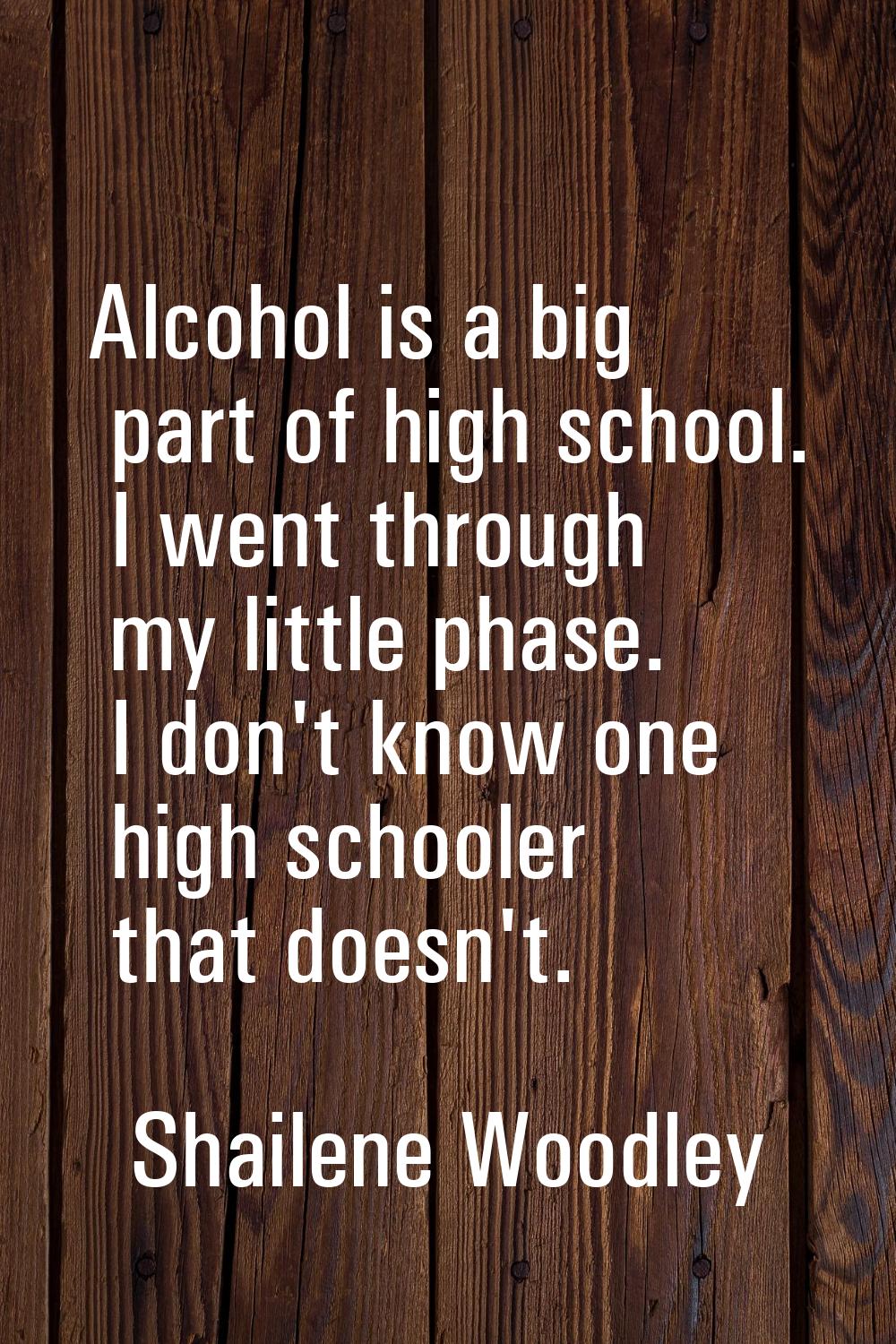 Alcohol is a big part of high school. I went through my little phase. I don't know one high schoole