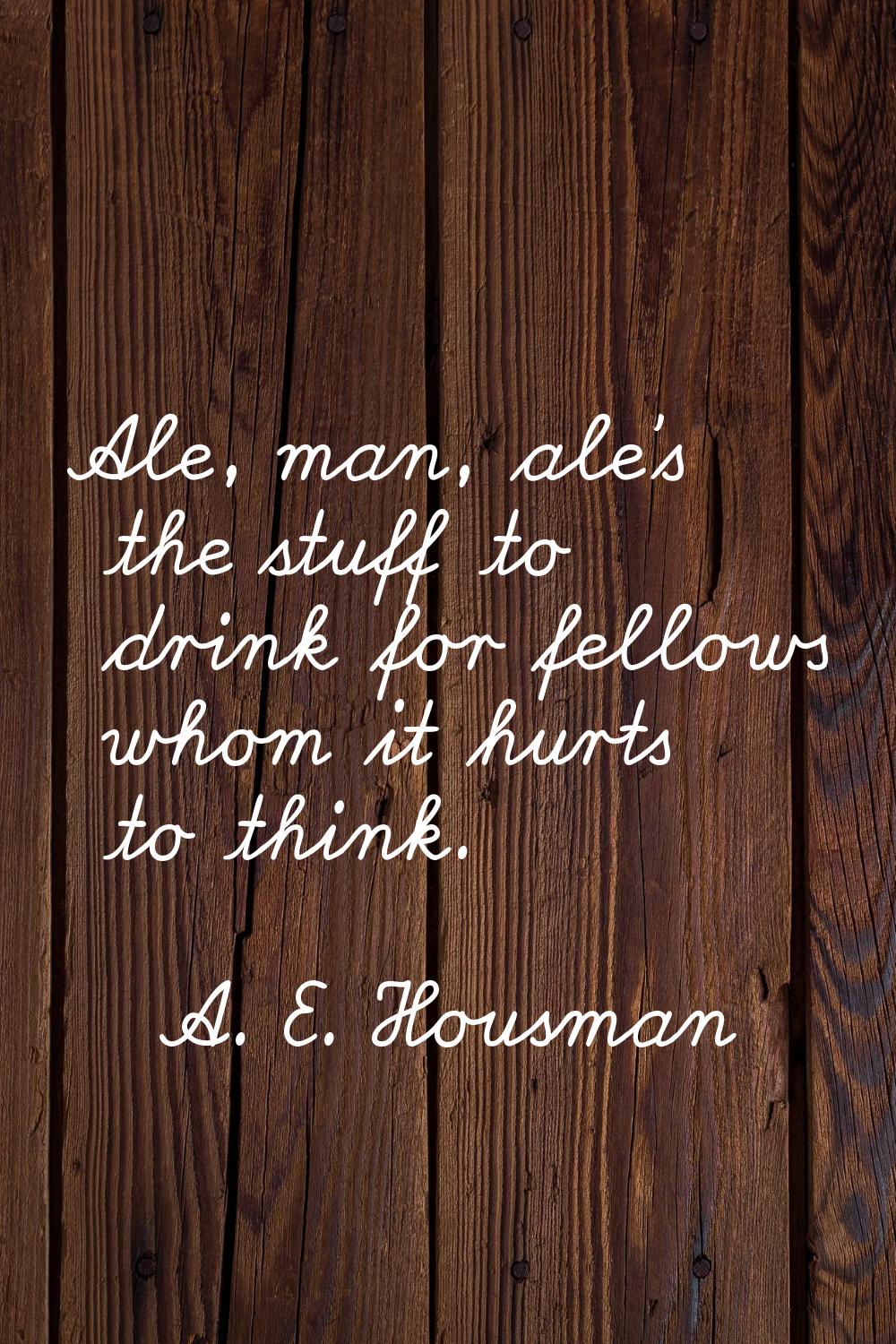 Ale, man, ale's the stuff to drink for fellows whom it hurts to think.