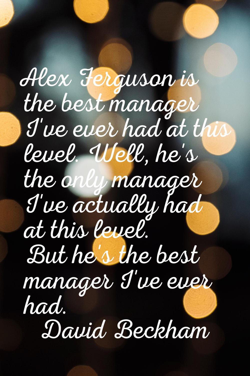 Alex Ferguson is the best manager I've ever had at this level. Well, he's the only manager I've act