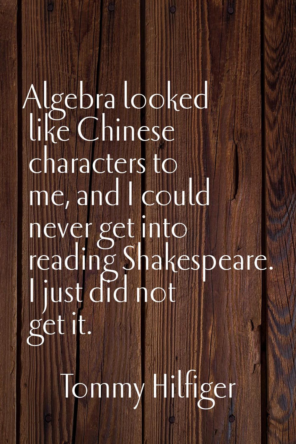 Algebra looked like Chinese characters to me, and I could never get into reading Shakespeare. I jus