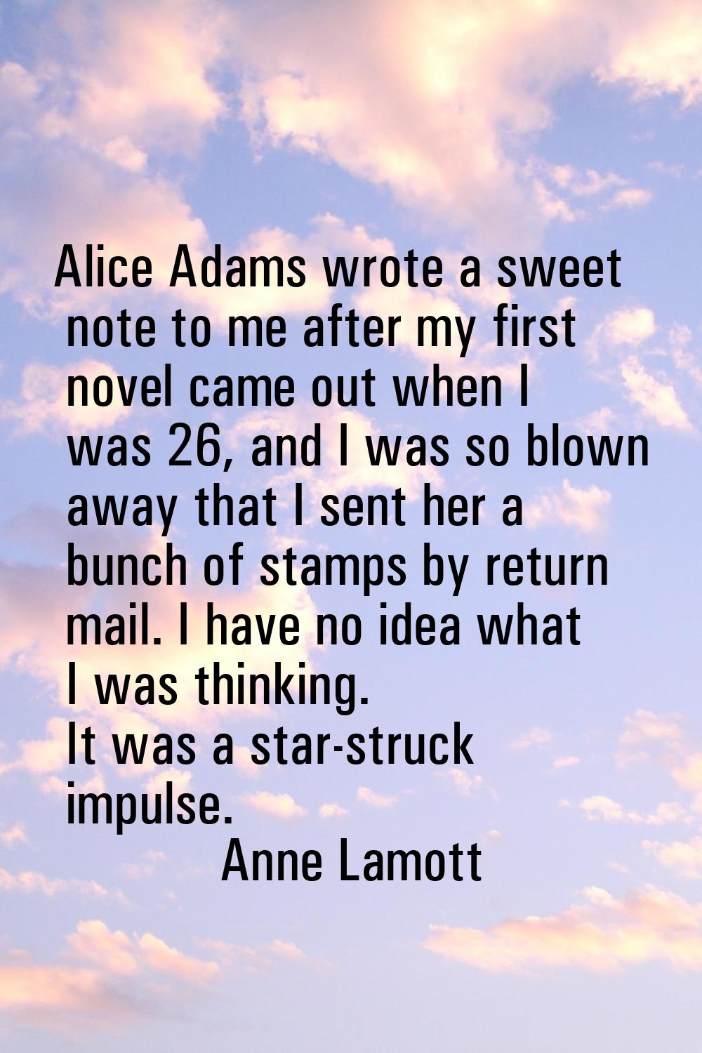 Alice Adams wrote a sweet note to me after my first novel came out when I was 26, and I was so blow