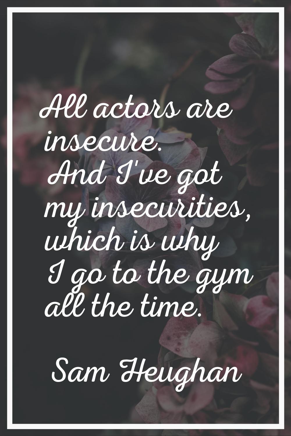 All actors are insecure. And I've got my insecurities, which is why I go to the gym all the time.