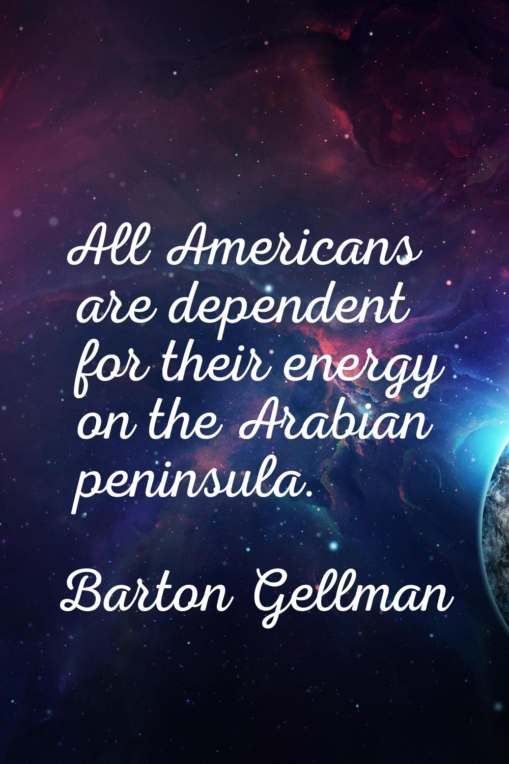 All Americans are dependent for their energy on the Arabian peninsula.