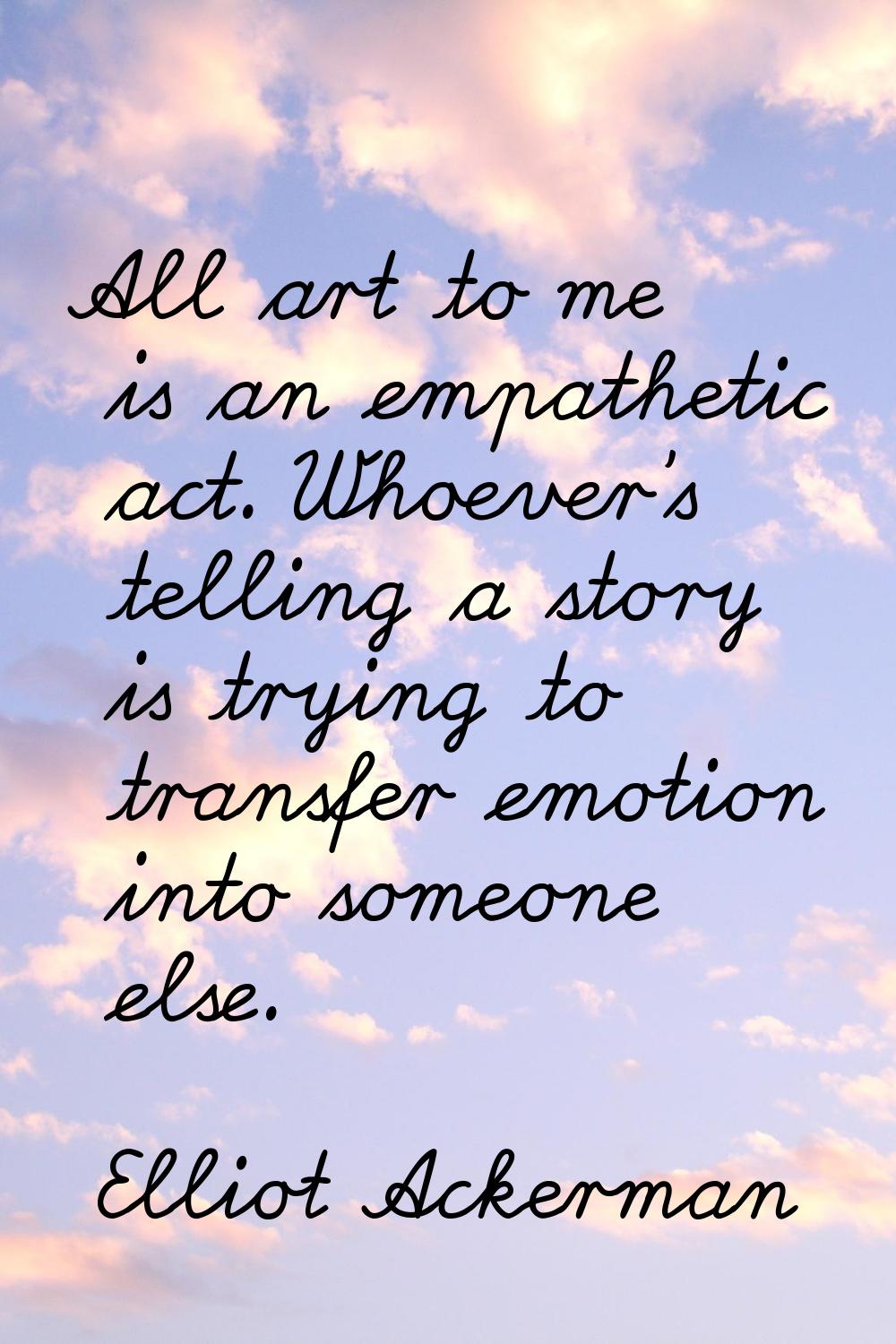 All art to me is an empathetic act. Whoever's telling a story is trying to transfer emotion into so