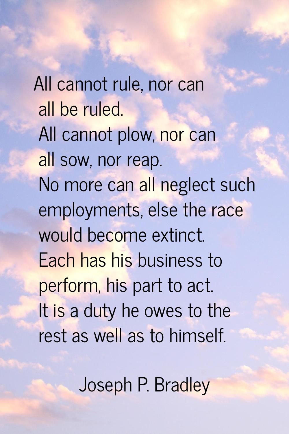 All cannot rule, nor can all be ruled. All cannot plow, nor can all sow, nor reap. No more can all 