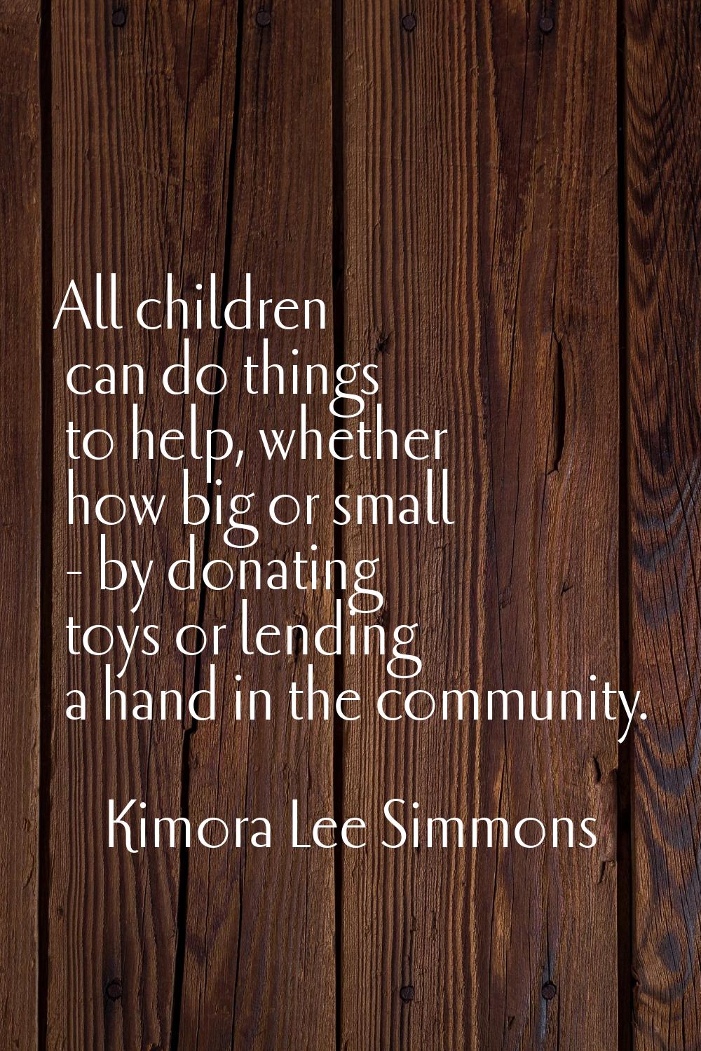 All children can do things to help, whether how big or small - by donating toys or lending a hand i
