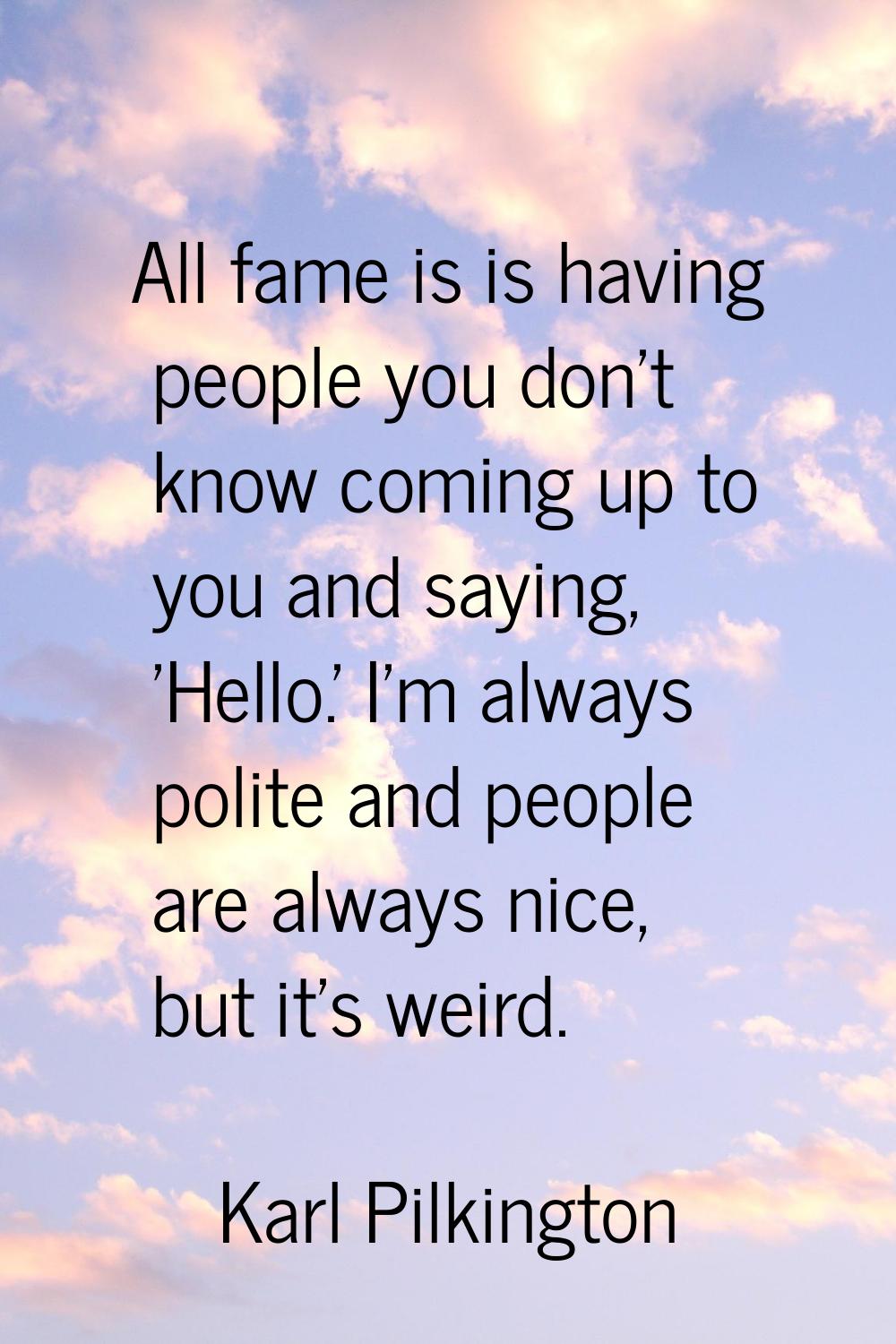 All fame is is having people you don't know coming up to you and saying, 'Hello.' I'm always polite