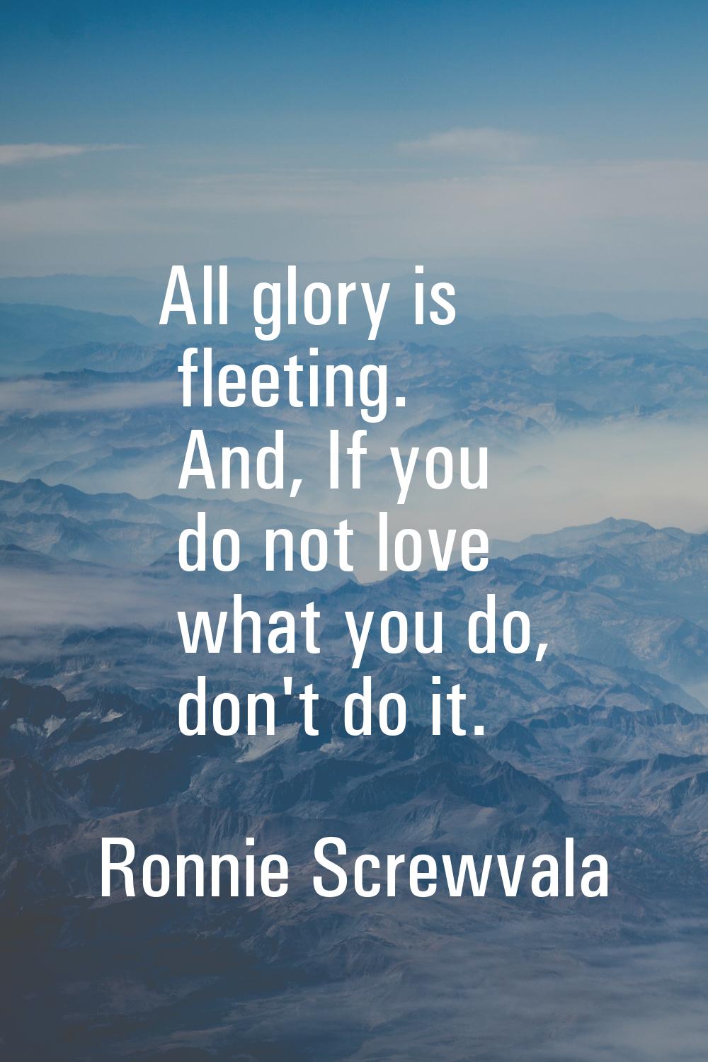 All glory is fleeting. And, If you do not love what you do, don't do it.