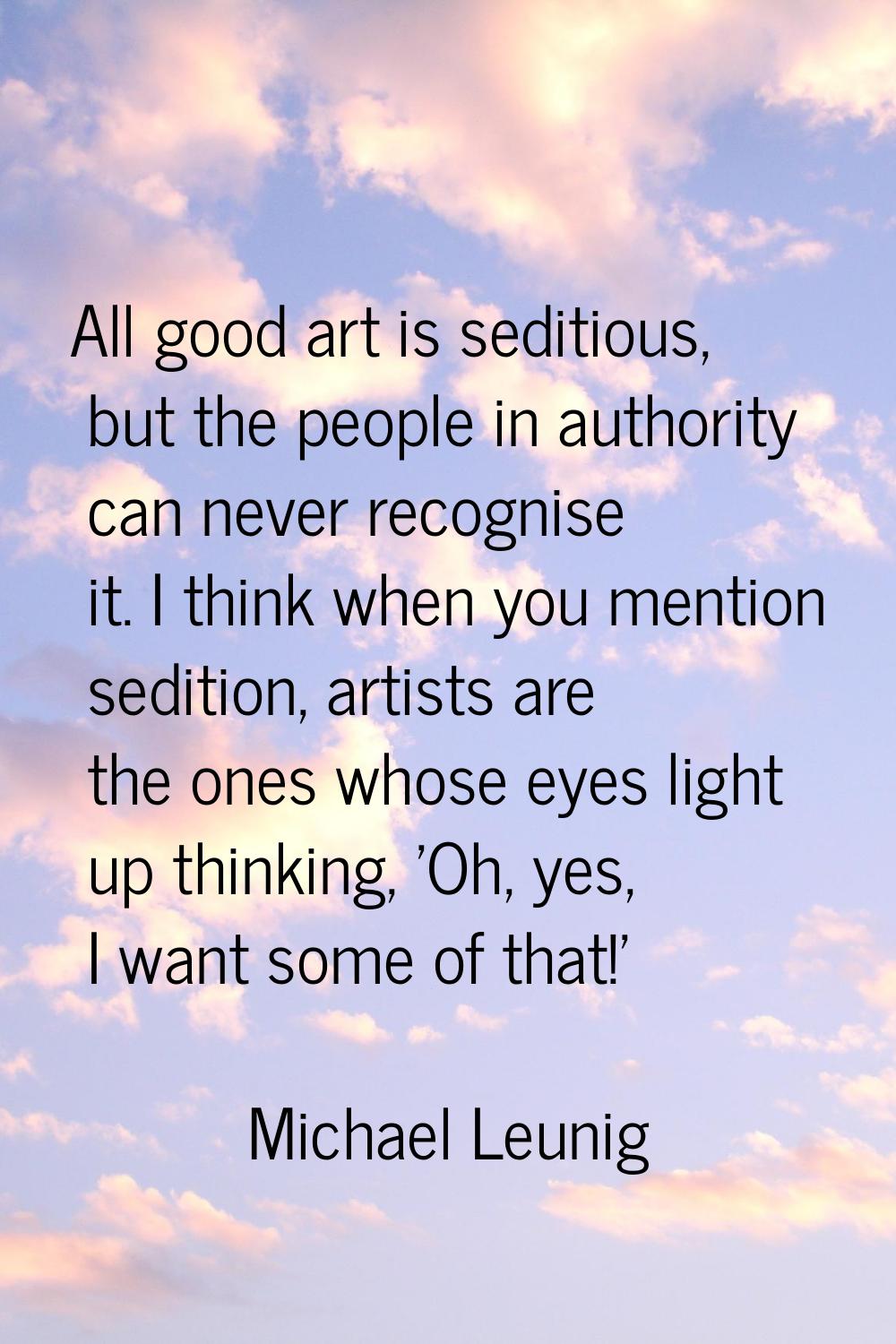 All good art is seditious, but the people in authority can never recognise it. I think when you men