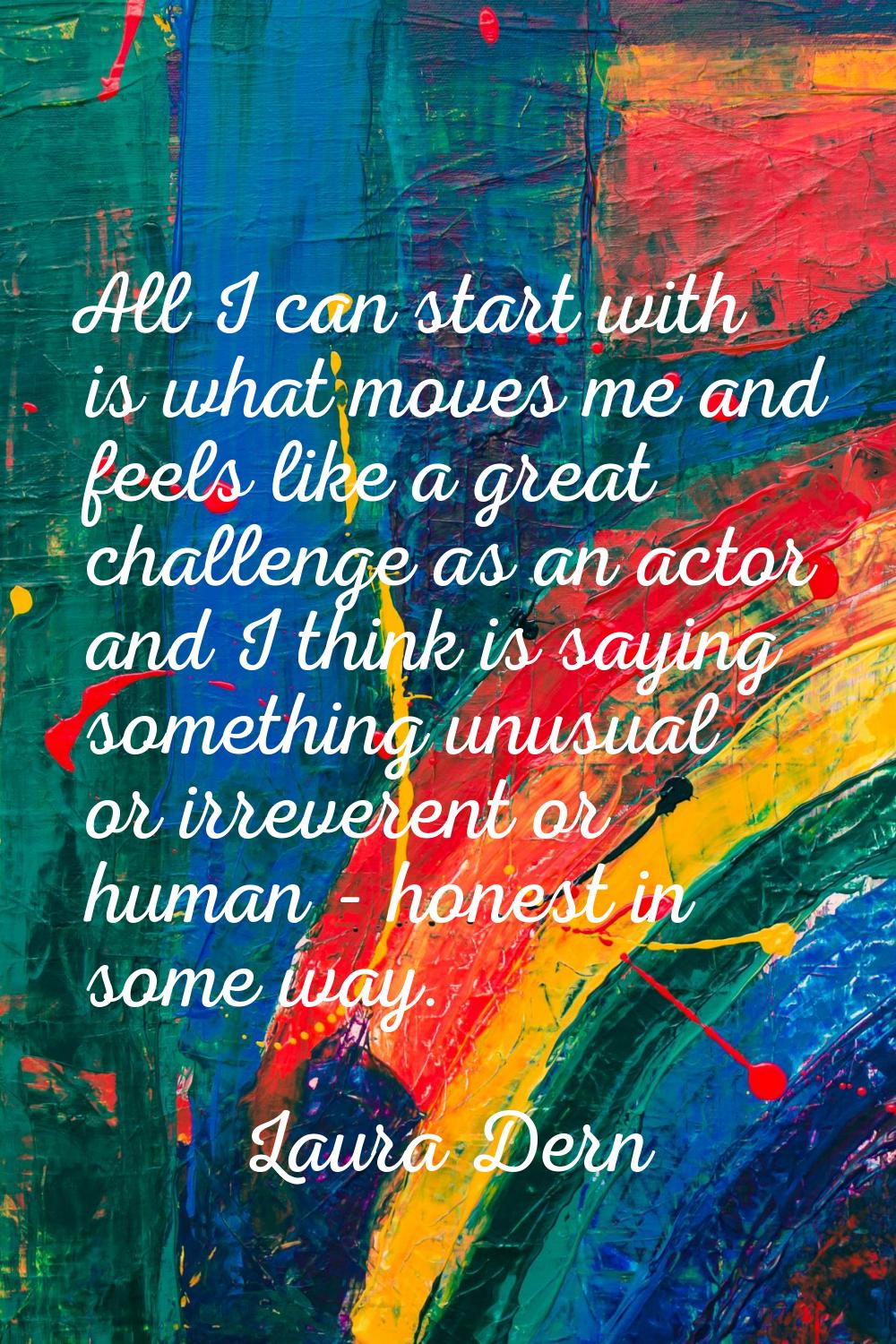 All I can start with is what moves me and feels like a great challenge as an actor and I think is s